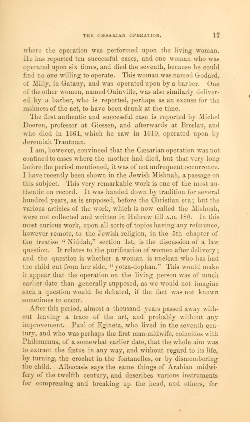 where the operation was performed upon the living woman. He has reported ten successful cases, and one woman who was operated upon six times, and died the seventh, because he could find no one willing to operate. This woman was named Godard, of Hilly, in Gatauy, and was operated upon by a barber. One of the other women, named Ouinville, was also similarly deliver- ed by a barber, who is reported, perhaps as an excuse for the rashness of the act, to have been drunk at the time. The first authentic and successful case is reported by Michel Doeren, professor at Giessen, and afterwards at Breslau, and who died in 166i, which he saw in 1610, operated upon by Jeremiah Trautman. I am, however, convinced that the Ca?sarian operation was not confined to cases where the mother had died, but that very long before the period mentioned, it was of not unfrequent occurrence. I have recently been shown in the Jewish Mishnah, a passage on this subject. This very remarkable work is one of the most au- thentic on record. It was handed down by tradition for several hundred years, as is supposed, before the Christian era; but the various articles of the work, which is now called the Mishnah, were not collected and written in Hebrew till a.d. ISO. hi this most curious work, upon all sorts of topics having any reference, however remote, to the Jewish religion, in the 5th chapter of the treatise  Niddah, section 1st, is the discussion of a law question. It relates to the purification of women after delivery ; and the question is whether a woman is unclean who lias had the child cut from her side,  yotza-dophan. This would make it appear that the operation on the living person was of much earlier date than generally supposed, as we would not imagine such a question would be debated, if the fact was not known sometimes to occur. After this period, almost a thousand years passed away with- out leaving a trace of the art, and probably without any improvement. Paul of Egineta, who lived in the seventh cen- tury, and who was perhaps the first man-midwife, coincides with Philomenus, of a somewhat earlier date, that the whole aim was to extract the foetus in any way, and without regard to its life, by turning, the crochet in the fontanelles, or by dismembering the child. Albucasis says the same things of Arabian midwi- fery of the twelfth century, and describes various instruments for compressing and breaking up the head, and others, for