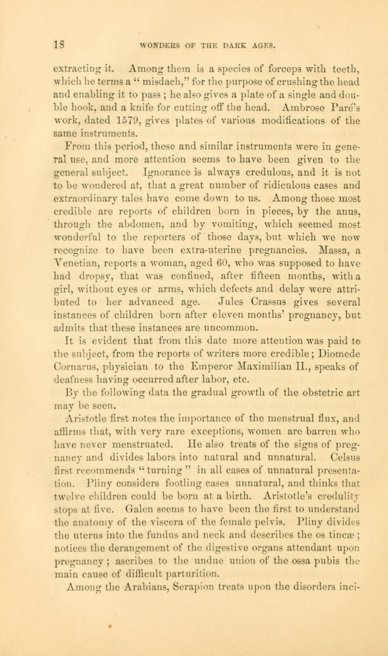 IS WONDERS OF THE DARK AGES. extracting it. Among them is a species of forceps with teeth, which lie terms a  misdach, for the purpose of crushing the head and enabling it to pass ; he also gives a plate of a single and dou- ble hook, and a knife for cutting off the head. Ambrose Tare's work, dated 1571*, gives plates of various modifications of the same instruments. From this period, these and similar instruments were in gene- ral use, and more attention seems to have been given to the general subject. Ignorance is always credulous, and it is not to be wondered at, that a great number of ridiculous cases and extraordinary tales have come down to us. Among those most credible are reports of children born in pieces, by the anus, through the abdomen, and by vomiting, which seemed most wonderful to the reporters of those days, but which we now recognize to have been extra-uterine pregnancies. Massa, a Venetian, reports a woman, aged 60, who was supposed to have had dropsy, that was confined, after fifteen months, with a girl, without eyes or arms, which defects and delay were attri- buted to her advanced age. Jules Crassus gives several instances of children born after eleven months' pregnancy, but admits that these instances are uncommon. It is evident that from this date more attention was paid to the subject, from the reports of writers more credible; Diomede Cornarus, physician to the Emperor Maximilian II., speaks of deafness having occurred after labor, etc. By the following data the gradual growth of the obstetric art may be seen. Aristotle first notes the importance of the menstrual flux, and affirms that, with very rare exceptions, women are barren who have never menstruated. He also treats of the signs of preg- nancy and divides labors into natural and unnatural. Celsus first recommends turning in all cases of unnatural presenta- tion. Pliny considers footling cases unnatural, and thinks that twelve children could be born at a birth. Aristotle's credulity stops at live. Galen seems t<> have been the. first to understand the anatomy of the viscera <'f the female pelvis. Pliny divides the uterus into the fundus and neck and describes the os tinea' ; notices the derangement of the digestive organs attendant upon pregnancy; ascribes to the undue union of the ossa pubis the main cause of difficult parturition. Among the Arabians, Serapion treats upon the disorders inci-