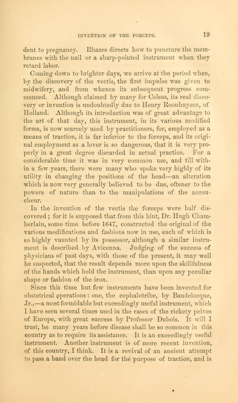 dent to pregnancy. Rhazes directs how to puncture the mem- branes with the nail or a sharp-pointed instrument when they retard labor. Coming down to brighter days, we arrive at the period when, by the discovery of the vectis, the first impulse was given to midwifery, and from whence its subsequent progress com- menced. Although claimed by many for Celsus, its real disco- very or invention is undoubtedly due to Henry Roonhuysen, of Holland. Although its introduction was of great advantage to the art of that day, this instrument, in its various modified forms, is now scarcely used by practitioners, for, employed as a means of traction, it is far inferior to the forceps, and its origi- nal employment as a lever is so dangerous, that it is very pro- perly in a great degree discarded in actual practice. For a considerable time it was in very common use, and till with- in a few years, there were many who spoke very highly of its utility in changing the positions of the head—an alteration which is now very generally believed to be due, oftener to the powers of nature than to the manipulations of the accou- cheur. In the invention of the vectis the forceps were half dis- covered ; for it is supposed that from this hint, Dr. Hugh Cham- berlain, some time before 1617, constructed the original of the various modifications and fashions now in use, each of which is so highly vaunted by its possessor, although a similar instru- ment is described by Avicenna. Judging of the success of physicians of past days, with those of the present, it may well be suspected, that the result depends more upon the skillfnlness of the hands which hold the instrument, than upon any peculiar shape or fashion of the iron. Since this time but few instruments have been invented for obstetrical operations: one, the cephalotribe, by Baudelocque, Jr.,—a most formidable but exceedingly useful instrument, which I have seen several times used in the cases of the rickety pelves of Europe, with great success by Professor Dubois. It will I trust, be many years before disease shall be so common in this country as to require its assistance. It is an exceedingly useful instrument. Another instrument is of more recent invention, of this country, I think. It is a revival of an ancient attempt to pass a band over the head for the purpose of traction, and is