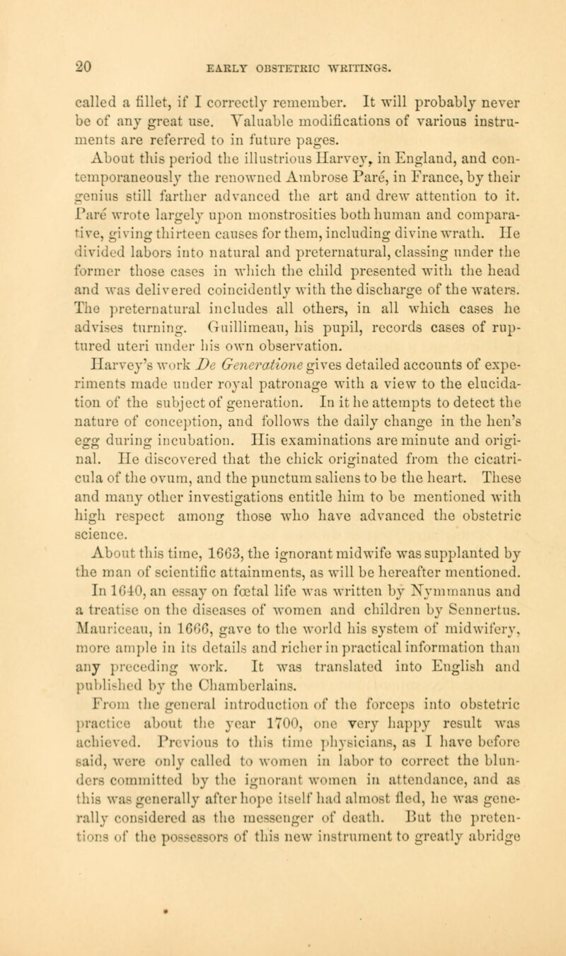 called a fillet, if I correctly remember. It will probably never be of any great use. Valuable modifications of various instru- ments are referred to in future pages. About this period the illustrious Harvey, in England, and con- temporaneously the renowned Ambrose Pare, in France, by their genius still farther advanced the art and drew attention to it. Pare wrote largely upon monstrosities both human and compara- tive, giving thirteen causes for them, including divine wrath. He divided labors into natural and preternatural, classing under the former those cases in which the child presented with the head and was delivered coincidently with the discharge of the waters. The preternatural includes all others, in all which cases he advises turning. Guillimeau, his pupil, records cases of rup- tured uteri under his own observation. Harvey's work De Generaiionegives detailed accounts of expe- riments made under royal patronage with a view to the elucida- tion of the subject of generation. In it he attempts to detect the nature of conception, and follows the daily change in the hen's eg^ during incubation. His examinations are minute and origi- nal. He discovered that the chick originated from the cicatri- cial a of the ovum, and the punctum saliens to be the heart. These and many other investigations entitle him to be mentioned with high respect among those who have advanced the obstetric science. About this time, 16G3, the ignorant midwife was supplanted by the man of scientific attainments, as will be hereafter mentioned. In 1G40, an essay on foetal life was written by Nynimanus and a treatise on the diseases of women and children by Scnnertus. Mauriceau, in 1G0G, gave to the world his system of midwifery, more ample in its details and richer in practical information than any preceding work. It was translated into English and published by the Chamberlains. From the general introduction of the forceps into obstetric practice about the year 17(H), one very happy result was achieved. Pn rious to this time physicians, as I have before said, were only called to women in labor to correct the blun- ders committed by the ignorant women in attendance, and as this was generally after hope itself had almost fled, he was gene- rally considered as the messenger of death. But the preten- of the p 8 of this new instrument to greatly abridge