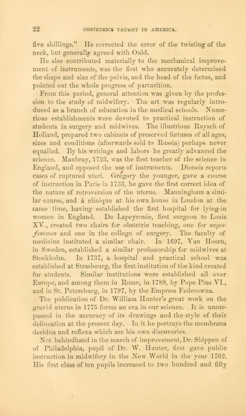 99, five shillings. lie corrected the error of the twisting of the neck, but generally agreed with Ould. He also contributed materially to the mechanical improve- ment of instruments, was the first who accurately determined the shape and size of the pelvis, and the head of the foetus, and pointed out the whole progress of parturition. From this period, general attention was given by the profes- sion to the study of midwifery. The art was regularly intro- duced as a branch of education in the medical schools. Kume- rious establishments were devoted to practical instruction of students in surgery and mid wives. The illustrious Ruysch of Holland, prepared two cabinets of preserved foetuses of all ages, sizes and conditions (afterwards sold to Russia) perhaps- never equalled. By his writings and labors he greatly advanced the science. Maubray, 17*23, was the first teacher of the science in England, and opposed the use of instruments. Dioneis reports cases of ruptured uteri. Gregory the younger, gave a course of instruction in Paris in 1733, he gave the first correct idea of the nature of retroversion of the uterus. Manningham a simi- lar course, and a clinique at his own house in London at the same time, having established the first hospital for lying-in women in England. De Lapeyronie, first surgeon to Louis XV., created two chairs for obstetric teaching, one for sages- fri/rmcs and one in the college of surgery. The faculty of medicine instituted a similar chair. In 1697, Van Iloorn, in Sweden, established a similar professorship for midwives at Stockholm. In 1737, a hospital and practical school was established at Strasbourg, the first institution of the kind created for students. Similar institutions were established all over Europe, and among them in Home, in 1789, by Pope Pius VI., and in St. Petersburg, in 1797, b}T the Empress Federowna. The publication of Dr. William Hunter's great work on the gravid uterus in 1775 forms an era in our science. It is unsur- ■ 1 in the accuracy of its drawings and the style of their delineation at the presenl day. In it be portrays the membrana decidua and reflexa which are his own discoveries. No1 behindhand in the march of improvement, Dr. Shippen of of Philadelphia, pupil of \)v. W. Hunter, first gave public instruction in midwifery in the New World in the year 1762. His first class of ten pupils increased to two hundred and fifty