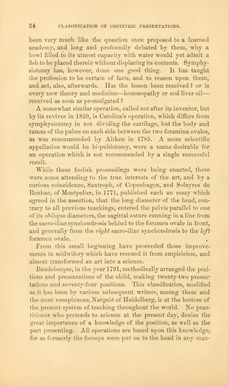 24: CLASSIFICATION OF OBSTETRIC PRESENTATIONS. been very much like the question ouce proposed to a learned academy, and long- and profoundly debated by them, why a bowl filled to its utmost capacity with water would yet admit a fish to be placed therein without displacing its contents. Symphy- siotomy has, however, done one good thing. It has taught the profession to be certain of facts, and to reason upon them, and act, also, afterwards. Has the lesson been received ? or is every new theory and medicine—homoeopathy or cod liver oil— received as soon as promulgated ? A somewhat similar operation, called not after its inventor, but by its reviver in 1S29, is Catolica's operation, which differs from symphysiotomy in not dividing the cartilage, but the body and ramus of the pubes on each side between the two foramina ovales, as was recommended by Aitken in 1TS5. A more scientific appellation would be bi-pubiotomy, were a name desirable for an operation which is not recommended by a single successful result. While these foolish proceedings were being enacted, there were some attending to the true interests of the art, and by a curious coincidence, Saxtroph, of Copenhagen, and Solayres de Renhac, of Montpelier, in 1771, published each an essay which agreed in the assertion, that the long diameter of the head, con- trary to all previous teachings, entered the pelvis parallel to one of its oblique diameters, the sagittal suture running in a line from the sacro-iliac synchondrosis behind to the foramen ovale in front, and generally from the right sacro-iliac synchondrosis to the left foramen ovale. From this small beginning have proceeded those improve- ments in midwifery which have rescued it from empiricism, and almost transformed an art into a science. Baudelocqne, in the year 1 791, methodically arranged the posi- tion- and presentations of the child, making twenty-two presen- tations and seventy*four portions. This classification, modified as it has been by various subsequent writers, among them and the mosl conspicuous, NaSgele of Heidelberg, is at the bottom of the presenl system of teaching throughout the world. No prac- titioner who pretends to science at the present day, denies the great importance of a knowledge of the position, as well as the part presenting. All operations are based upon this knowledge, for a- formerly the forceps were put on to the head in any man-