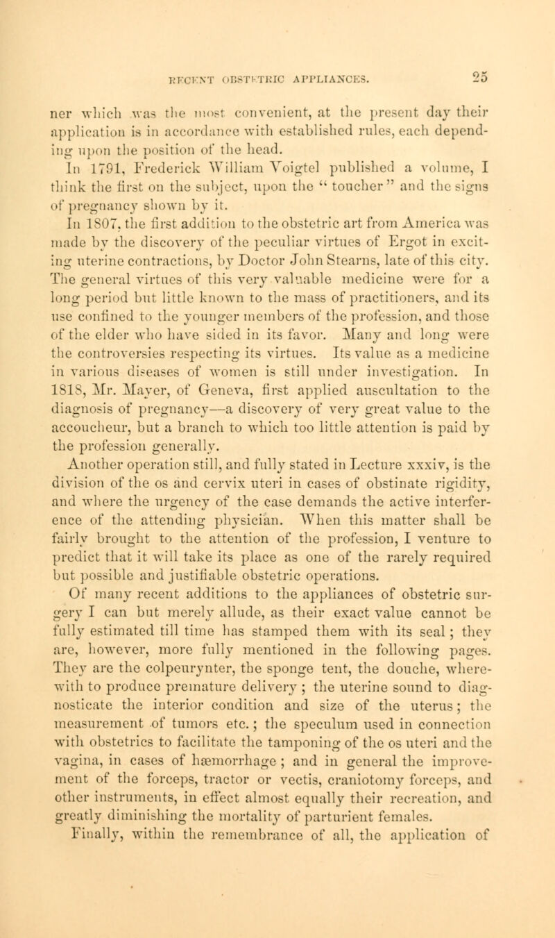 RKOKNT OB8TKTRIC APPLIANCE8. -O ner which was the most convenient, at the present day their application is in accordance with established rules, each depend- ing upon the position of the head. In 1701, Frederick William Voigtel published a volume, I think the first on the subject, upon the  toucher and the signs of pregnancy shown by it. In 1S07, the first addition to the obstetric art from America was made by the discovery of the peculiar virtues of Ergot in excit- ing uterine contractions, by Doctor John Stearns, late of this city. The general virtues of this very valuable medicine were for a long period but little known to the mass of practitioners, and its use confined to the younger members of the profession, and those of the elder who have sided in its favor. Many and long were the controversies respecting its virtues. Its value as a medicine in various diseases of women is still under investigation. In ISIS, Mr. Mayer, of Geneva, first applied auscultation to the diagnosis of pregnancy—a discovery of very great value to the accoucheur, but a branch to which too little attention is paid by the profession generally. Another operation still, and fully stated in Lecture xxxiv, is the division of the os and cervix uteri in cases of obstinate rigidity, and where the urgency of the case demands the active interfer- ence of the attending physician. When this matter shall be fairly brought to the attention of the profession, I venture to predict that it will take its place as one of the rarely required but possible and justifiable obstetric operations. Of many recent additions to the appliances of obstetric sur- gery I can but merely allude, as their exact value cannot be fully estimated till time has stamped them with its seal; they are, however, more fully mentioned in the following pages. They are the colpeurynter, the sponge tent, the douche, where- with to produce premature delivery ; the uterine sound to diag- nosticate the interior condition and size of the uterus; the measurement of tumors etc.; the speculum used in connection with obstetrics to facilitate the tamponing of the os uteri and the vagina, in cases of haemorrhage ; and in general the improve- ment of the forceps, tractor or vectis, craniotomy forceps, and other instruments, in effect almost equally their recreation, and greatly diminishing the mortality of parturient females. Finally, within the remembrance of all, the application of