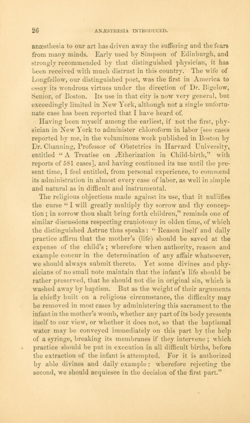 anaesthesia to our art has driven away the suffering and the fears from many minds. Early used by Simpson of Edinburgh, and Btrongly recommended by that distinguished physician, it has been received with much distrust in this country. The wife of Longfellow, our distinguished poet, was the first in America to essay its wondrous virtues under the direction of Dr. Bigelow, Senior, of Boston. Its use in that city is now very general, but exceedingly limited in Xew York, although not a single unfortu- nate case has been reported that I have heard of. Having been myself among the earliest, if not the first, phy- sician in New York to administer chloroform in labor [see cases reported by me, in the voluminous work published in Boston by Dr. Channing, Professor of Obstetrics in Harvard University, entitled %i A Treatise on ^Etherization in Child-birth,'' with reports of 5S1 cases], and having continued its use until the pre- sent time, I feel entitled, from personal experience, to commend its administration in almost every case of labor, as well in simple and natural as in difficult and instrumental. The religious objections made against its use, that it nullifies the curse  I will greatly multiply thy sorrow and thy concep- tion ; in sorrow thou shalt bring forth children, reminds one of similar discussions respecting craniotomy in olden time, of which the distinguished Astruc thus speaks: Cl Reason itself and daily practice affirm that the mother's (life) should be saved at the expense of the child's ; wherefore when authority, reason and example concur in the determination of any affair whatsoever, we should always submit thereto. Yet some divines and phy- sicians of no small note maintain that the infant's life should be rather preserved, that he should not die in original sin, which is washed away by baptism. But as the weight of their arguments is chiefly built on a religious circumstance, the difficulty may be removed in most cases by administering this sacrament t<» the infant in the mother's womb, whether any part of its body presents to <»ur view, or whether it does not, so that the baptismal water may be conveyed immediately on this part by the help of a syringe, breaking its membranes it they intervene ; which practice should be put in execution in all difficult births, before the extraction of the infant is attempted. For it is authorized by able divines and daily example: wherefore rejecting the >nd, we should acquiesce in the decision of the first part.