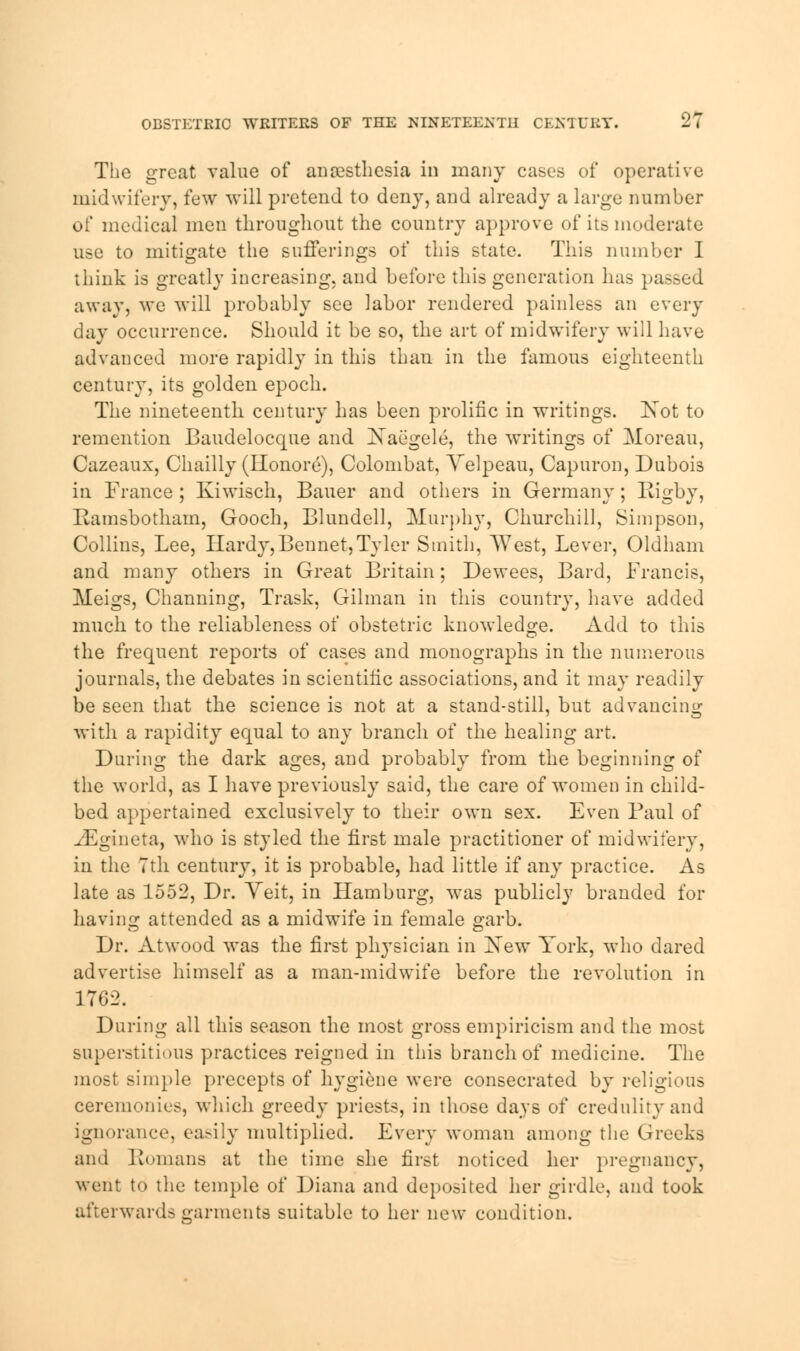 OBSTETRIC WRITERS OF THE NINETEENTH ChXTUIlY. li The grccat value of anaesthesia in many cases of operative midwifery, few will pretend to deny, and already a large number of medical men throughout the country approve of its moderate use to mitigate the sufferings of this state. This number I think is greatly increasing, and before this generation has passed away, we will probably see labor rendered painless an every day occurrence. Should it be so, the art of midwifery will have advanced more rapidly in this than in the famous eighteenth century, its golden epoch. The nineteenth century has been prolific in writings. Not to remention Baudelocque and Xaegele, the writings of Moreau, Cazeaux, Chailly (Iionore), Colombat, Velpeau, Capuron, Dubois in France ; Kiwisch, Bauer and others in Germany ; Eigby, Bamsbotham, Gooch, Blundell, Murphy, Churchill, Simpson, Collins, Lee, Hardy,Bennet,Tyler Smith, West, Lever, Oldham and many others in Great Britain; Dewees, Bard, Francis, Meigs, Channing, Trask, Oilman in this country, have added much to the reliableness of obstetric knowledge. Add to this the frequent reports of cases and monographs in the numerous journals, the debates in scientific associations, and it may readily be seen that the science is not at a stand-still, but advancing with a rapidity equal to any branch of the healing art. During the dark ages, and probably from the beginning of the world, as I have previously said, the care of women in child- bed appertained exclusively to their own sex. Even Paul of ^Fgineta, who is styled the first male practitioner of midwifery, in the 7th century, it is probable, had little if any practice. As late as 1552, Dr. Yeit, in Hamburg, was publicly branded for having attended as a midwife in female garb. Dr. Atwood was the first physician in New York, who dared advertise himself as a man-midwife before the revolution in 1762. During all this season the most gross empiricism and the most superstitious practices reigned in this branch of medicine. The most simple precepts of hygiene were consecrated by religious ceremonies, which greedy priests, in those days of credulity and ignorance, ea>ily multiplied. Every woman among the Greeks and Romans at the time she first noticed her pregnancy, went to the temple of Diana and deposited her girdle, and took afterwards garments suitable to her new condition.