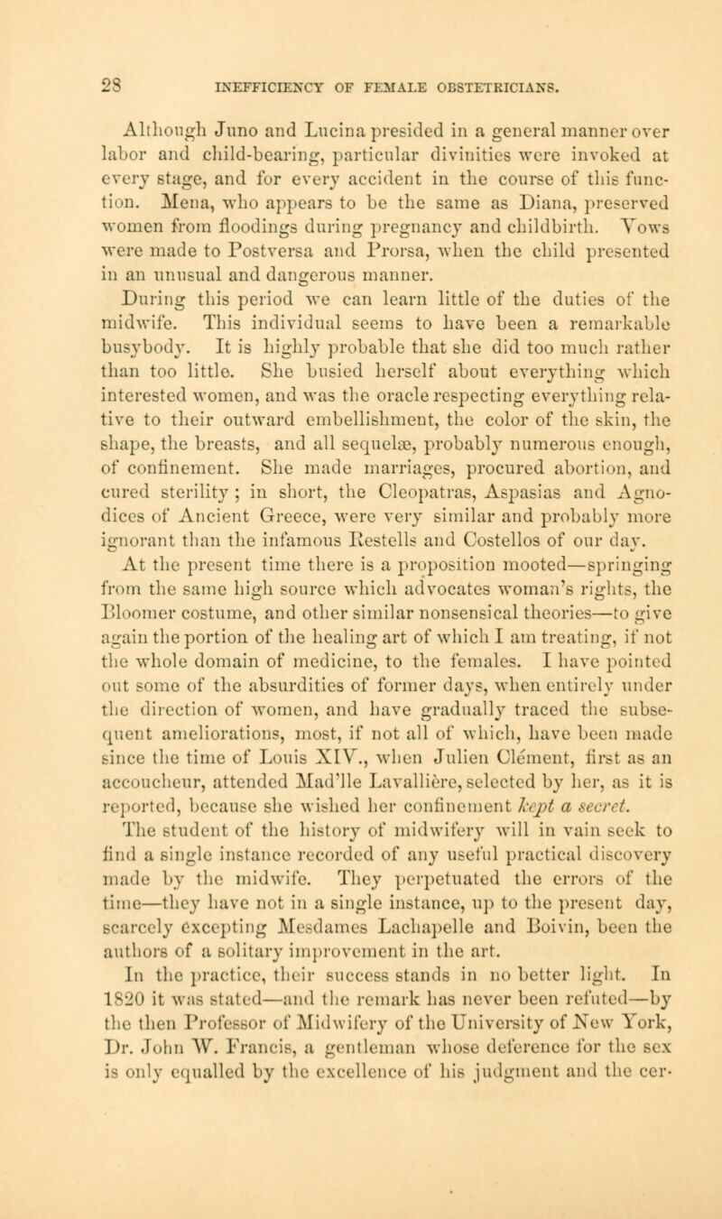 Although Juno and Lucina presided in a general manner over labor and child-bearing, particular divinities were invoked at every stage, and for every accident in the course of this func- tion. Mena, who appears to be the same as Diana, preserved women from floodings during pregnancy and childbirth. Yows were made to Postversa and Prorsa, when the child presented in an unusual and dangerous manner. During this period we can learn little of the duties of the midwife. This individual seems to have been a remarkable busybody. It is highly probable that she did too much rather than too little. She busied herself about everything which interested women, and was the oracle respecting everything rela- tive to their outward embellishment, the color of the skin, the shape, the breasts, and all sequelae, probably numerous enough, of confinement. She made marriages, procured abortion, and cured sterility ; in short, the Cleopatras, Aspasias and Agno- dices of Ancient Greece, were very similar and probably more ignorant than the infamous Itestells and Costellos of our day. At the present time there is a proposition mooted—springing from the same high source which advocates woman's rights, the Bloomer costume, and other similar nonsensical theories—to give again the portion of the healing art of which I am treating, if not the whole domain of medicine, to the females. I have pointed out some of the absurdities of former days, when entirely under the direction of women, and have gradually traced the subse- quent ameliorations, most, if not all of which, have been made since the time of Louis XIV., when Julien Clement, first as an accoucheur, attended Mad'lle Lavalliere, selected by her, as it is reported, because she wished her confinement livpt a secret. The student of the history of midwifery will in vain seek to find a single instance recorded of any useful practical discovery made by the midwife. They perpetuated the errors of the time—they have not in a single instance, up to the present day, Bcarcely excepting Mesdames Lachapelle and Boivin, been the authors of a solitary improvement in the art. In the practice, their success stands in no better light. In 1820 it waa stated—and the remark lias never been refuted—by the then Professor of .Midwifery of the University of New York, ])r. John AW Francis, a gentleman whose deference for the sex is only equalled by the excellence of hie judgment and the ccr-