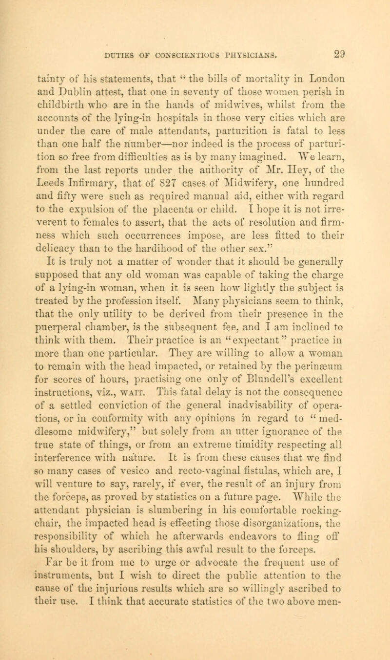 tainty of his statements, that  the bills of mortality in London and Dublin attest, that one in seventy of those women perish in childbirth who are in the hands of midwives, whilst from the accounts of the lying-in hospitals in those very cities which are under the care of male attendants, parturition is fatal to less than one half the number—nor indeed is the process of parturi- tion so free from difficulties as is by many imagined. AVe learn, from the last reports under the authority of Mr. Hey, of the Leeds Infirmary, that of S27 cases of Midwifery, one hundred and fifty were such as required manual aid, either with regard to the expulsion of the placenta or child. I hope it is not irre- verent to females to assert, that the acts of resolution and firm- ness which such occurrences impose, are less fitted to their delicacy than to the hardihood of the other sex. It is truly not a matter of wonder that it should be generally supposed that any old woman was capable of taking the charge of a lying-in woman, when it is seen how lightly the subject is treated by the profession itself. Many physicians seem to think, that the only utility to be derived from their presence in the puerperal chamber, is the subsequent fee, and I am inclined to think with them. Their practice is an expectant'' practice in more than one particular. They are willing to allow a woman to remain with the head impacted, or retained by the perinseum. for scores of hours, practising one only of BlundelTs excellent instructions, viz., wait. This fatal delay is not the cousequence of a settled conviction of the general inadvisability of opera- tions, or in conformity with any opinions in regard to  med- dlesome midwifery, but solely from an utter ignorance of the true state of things, or from an extreme timidity respecting all interference with nature. It is from these causes that we find so many cases of vesico and recto-vaginal fistulas, which are, I will venture to say, rarely, if ever, the result of an injury from the forceps, as proved by statistics on a future page. AVhile the attendant physician is slumbering in his comfortable rocking- chair, the impacted head is effecting those disorganizations, the responsibility of which he afterwards endeavors to fling off his shoulders, by ascribing this awful result to the forceps. Far be it from me to urge or advocate the frequent use of instruments, but I wish to direct the public attention to the cause of the injurious results which are so willingly ascribed to their use. I think that accurate statistics of the two above men-