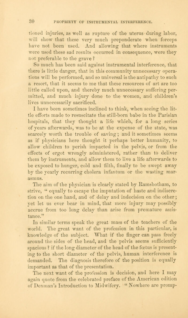 tioned injuries, as well as rupture of the uterus during labor, will show that these very much preponderate when forceps have not been used. And allowing that where instruments were used these sad results occurred in consequence, were they not preferable to the grave ? So much has been said against instrumental interference, that there is little danger, that in this community unnecessary opera- tions will be performed, and so universal is the antipathy to such a resort, that it seems to me that these resources of art are too little called upon, and thereby much unnecessary suffering per- mitted, and much injury done to the women, and children's lives unnecessarily sacrificed. I have been sometimes inclined to think, when seeing the lit- tle efforts made to resuscitate the still-born babe in the Parisian hospitals, that they thought a life which, for a long series of years afterwards, was to be at the expense of the state, was scarcely worth the trouble of saving ; and it sometimes seems as if physicians here thought it perhaps better humanity, to allow children to perish impacted in the pelvis, or from the effects of ergot wrongly administered, rather than to deliver them by instruments, and allow them to live a life afterwards to be exposed to hunger, cold and filth, finally to be swept away by the yearly recurring cholera infantum or the wasting mar- asmus. The aim of the physician is clearly stated by Itamsbotham, to strive,  equally to escape the imputation of haste and indiscre- tion on the one hand, and of delay and indecision on the other; yet let us ever bear in mind, that more injury may possibly accrue from too long delay than arise from premature assis- tance. In similar terms speak the great mass of the teachers of the world. The great want of the profession in this particular, is knowledge of the subject. What if the finger can pass freely around the sides of the head, and the pelvis seems sufficiently spacious ? if the long diameter of the head of the foetus is present- ing to the short diameter of the pelvis, human interference is demanded. The diagnosis therefore of the position is equally important as that of the presentation. The next want of the profession is decision, and here I may again quote from the celebrated preface of the American edition of Denman'a Introduction to Midwifery.  Nowhere are promp-