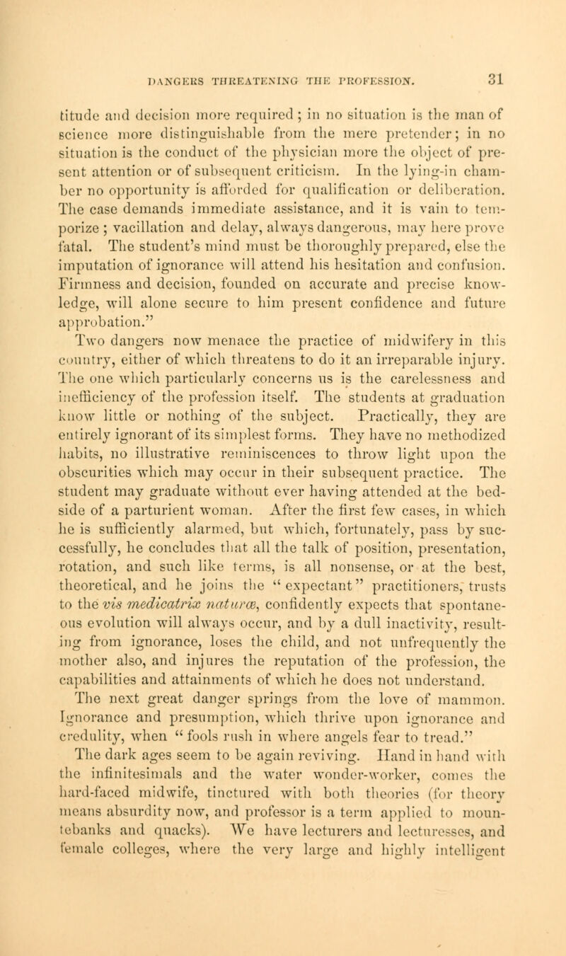 titude and decision more required ; in no situation is the man of science more distinguishable from the mere pretender; in no situation is the conduct of the physician more the object of pre- sent attention or of subsequent criticism. In the lying-in cham- ber no opportunity is afforded for qualification or deliberation. The case demands immediate assistance, and it is vain to tem- porize ; vacillation and delay, always dangerous, may here prove fatal. The student's mind must be thoroughly prepared, else the imputation of ignorance will attend his hesitation and confusion. Firmness and decision, founded on accurate and precise know- ledge, will alone secure to him present confidence and future approbation. Two dangers now menace the practice of midwifery in this country, either of which threatens to do it an irreparable injury. The one which particularly concerns us is the carelessness and inefficiency of the profession itself. The students at graduation know little or nothing of the subject. Practically, they are entirely ignorant of its simplest forms. They have no methodized habits, no illustrative reminiscences to throw light upon the obscurities which may occur in their subsequent practice. The student may graduate without ever having attended at the bed- side of a parturient woman. After the first few cases, in which he is sufficiently alarmed, but which, fortunately, pass by suc- cessfully, he concludes that all the talk of position, presentation, rotation, and such like terms, is all nonsense, or at the best, theoretical, and he joins the expectant practitioners, trusts to the vis medicatrix naturce, confidently expects that spontane- ous evolution will always occur, and by a dull inactivity, result- ing from ignorance, loses the child, and not unfrequently the mother also, and injures the reputation of the profession, the capabilities and attainments of which he does not understand. The next great danger springs from the love of mammon. Ignorance and presumption, which thrive upon ignorance and credulity, when  fools rush in where angels fear to tread. The dark ages seem to be again reviving. Hand in hand with the infinitesimals and the water wonder-worker, comes the hard-faced midwife, tinctured with both theories (for theory means absurdity now, and professor is a term applied to moun- tebanks and quacks). We have lecturers and lecturesses, and female colleges, where the very large and highly intelligent