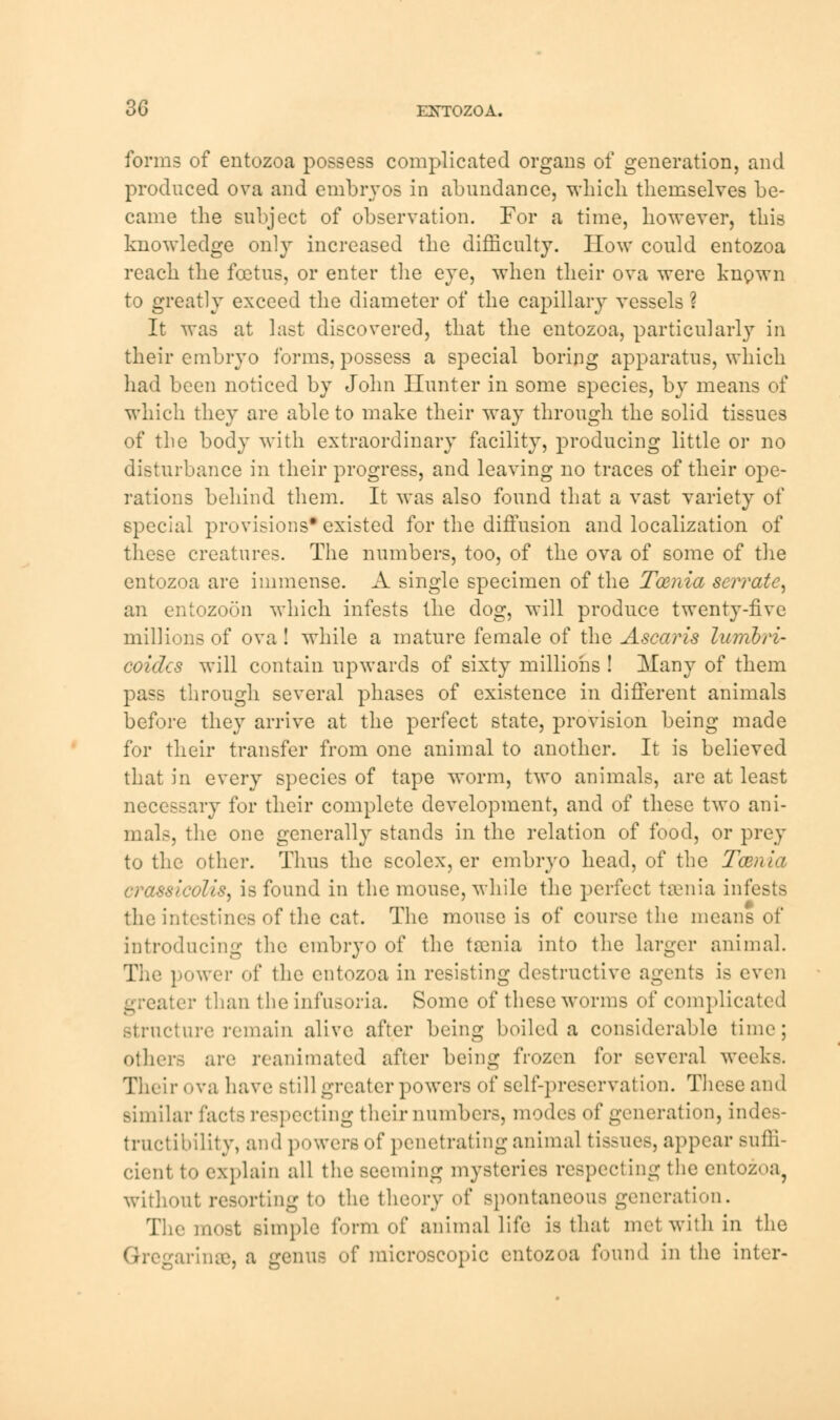 3G EBTTOZOA. forms of entozoa possess complicated organs of generation, and produced ova and embryos in abundance, which themselves be- came the subject of observation. For a time, however, this knowledge only increased the difficulty. How could entozoa reach the foetus, or enter the eye, when their ova were known to greatly exceed the diameter of the capillary vessels ? It was at last discovered, that the entozoa, particularly in their embryo forms, possess a special boring apparatus, which had been noticed by John Hunter in some species, by means of which they are able to make their way through the solid tissues of the body with extraordinary facility, producing little or no disturbance in their progress, and leaving no traces of their ope- rations behind them. It was also found that a vast variety of special provisions* existed for the diffusion and localization of these creatures. The numbers, too, of the ova of some of the entozoa are immense. A single specimen of the Tcenia serrate, an entozoon which infests the dog, will produce twenty-five millions of ova! while a mature female of the Ascaris lumbri- coides will contain upwards of sixty millions ! Many of them pass through several phases of existence in different animals before they arrive at the perfect state, provision being made for their transfer from one animal to another. It is believed that in every species of tape worm, two animals, are at least necessary for their complete development, and of these two ani- mals, the one generally stands in the relation of food, or prey to the other. Thus the scolex, er embryo head, of the Taenia crasskvlis, is found in the mouse, while the perfect taenia infests the intestines of the cat. The mouse is of course the means of introducing the embryo of the taenia into the larger animal. The power of the entozoa in resisting destructive agents is even greater than the infusoria. Some of these worms of complicated structure remain alive after being boiled a considerable time; others are reanimated after being frozen for several weeks. Their ova have still greater powers of self-preservation. These and similar facta respecting theirnumbers, modes of generation, indes- tructibility, and powers of penetrating animal tissues, appear suffi- cient to explain all the seeming mysteries respecting the entozoa, without resorting to the theory of spontaneous generation. The most simple form of animal life is that met with in the rinse, a genu- of microscopic entozoa found in the inter-