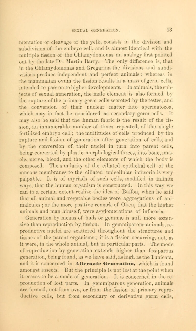 mentation or cleavage of the yelk, consists in the division and subdivision of the embryo cell, and is almost identical with the multiple fission of the Chlamydomonas an analogy first pointed out by the late Dr. Martin Barry. The only difference is, that in the Chlamydomonas and Gregarina the divisions and subdi- visions produce independent and perfect animals ; whereas in the mammalian ovum the fission results in a mass of germ cells, intended to pass on to higher developments. In animals, the sub- jects of sexual generation, the male element is also formed by the rupture of the primary germ cells secreted by the testes, and the conversion of their nuclear matter into spermatozoa, which may in fact be considered as secondary germ cells. It may also be said that the human fabric is the result of the fis- sion, an innumerable number of times repeated, of the single fertilized embryo cell; the multitudes of cells produced by the rupture and fission of generation after generation of cells, and by the conversion of. their nuclei in turn into parent cells, being converted by plastic morphological forces, into bone, mus- cle, nerve, blood, and the other elements of which the body is composed. The similarity of the ciliated epithelial cell of the mucous membranes to the ciliated unicellular infusoria is very palpable. It is of myriads of such cells, modified in infinite ways, that the human organism is constructed. In this way we can to a certain extent realize the idea of Buffon, when he said that all animal and vegetable bodies were aggregations of ani- malcules ; or the more positive remark of Oken, that the higher animals and man himself, were agglomerations of infusoria. Generation by means of buds or gemmae is still more exten- sive than reproduction by fission. In gemmiparous animals, re- productive nuclei are scattered throughout the structures and tissues of the parent organisms; it is a fission occurring, not, as it were, in the whole animal, but in particular parts. The mode of reproduction by generation extends higher than fissipamus generation, being found, as we have said, as high as the Tunicata, and it is concerned in Alternate Generation, which is found amongst insects. But the principle is not lost, at the point when it ceases to be a mode of generation. It is concerned in the re- production of lost parts. In gemmiparous generation, animals are formed, not from ova, or from the fission of primary repro- ductive cells, but from secondary or derivative germ cells,