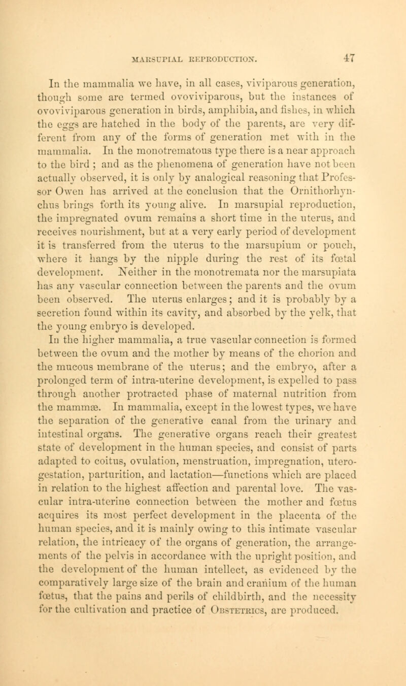 In the mammalia we have, in all cases, viviparous generation, though some are termed ovoviviparous, but the instances of ovoviviparous generation in birds, amphibia, and fishes, in which the eggs are hatched in the body of the parents, are very dif- ferent from any of the forms of generation met with in the mammalia. In the monotrematous type there is a near approach to the bird ; and as the phenomena of generation have not been actually observed, it is only by analogical reasoning that Profes- sor Owen has arrived at the conclusion that the Ornithorhyn- chus brings forth its young alive. In marsupial reproduction, the impregnated ovum remains a short time in the uterus, and receives nourishment, but at a very early period of development it is transferred from the uterus to the marsupium or pouch, where it hangs by the nipple during the rest of its fcetal development. Xeither in the monotremata nor the marsupiata has any vascular connection between the parents and the ovum been observed. The uterus enlarges; and it is probably by a secretion found within its cavity, and absorbed by the yelk, that the young embryo is developed. In the higher mammalia, a true vascular connection is formed between the ovum and the mother by means of the chorion and the mucous membrane of the uterus; and the embryo, after a prolonged term of intra-uterine development, is expelled to pass through another protracted phase of maternal nutrition from the mammae. In mammalia, except in the lowest types, we have the separation of the generative canal from the urinary and intestinal organs. The generative organs reach their greatest state of development in the human species, and consist of parts adapted to coitus, ovulation, menstruation, impregnation, utero- gestation, parturition, and lactation—functions which are placed in relation to the highest affection and parental love. The vas- cular intra-uterine connection between the mother and foetus acquires its most perfect development in the placenta of the human species, and it is mainly owing to this intimate vascular relation, the intricacy of the organs of generation, the arrange- ments of the pelvis in accordance with the upright position, and the development of the human intellect, as evidenced by the comparatively large size of the brain and cranium of the human lb, that the pains and perils of childbirth, and the necessity for the cultivation and practice of Obstetrics, are produced.