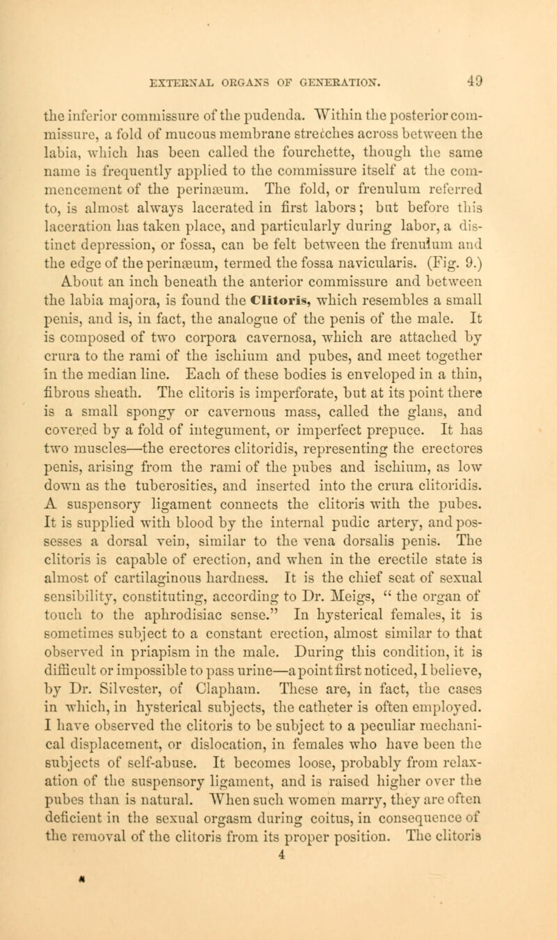 the inferior commissure of the pudenda. Within the posterior com- missure, a fold of mucous membrane stretches across between the labia, which has been called the fourchette, though the same name is frequently applied to the commissure itself at the com- mencement of the perinsenm. The fold, or frenulum referred to, is almost always lacerated in first labors; but before this laceration has taken place, and particularly during labor, a dis- tinct depression, or fossa, can be felt between the frenulum and the edge of the perinseum, termed the fossa navicularis. (Fig. 9.) About an inch beneath the anterior commissure and between the labia majora, is found the Clitoris, which resembles a small penis, and is, in fact, the analogue of the penis of the male. It is composed of two corpora cavernosa, which are attached by crura to the rami of the ischium and pubes, and meet together in the median line. Each of these bodies is enveloped in a thin, fibrous sheath. The clitoris is imperforate, but at its point there is a small spongy or cavernous mass, called the glans, and covered by a fold of integument, or imperfect prepuce. It has two muscles—the erectores clitoridis, representing the erectores penis, arising from the rami of the pubes and ischium, as low down as the tuberosities, and inserted into the crura clitoridis. A suspensory ligament connects the clitoris with the pubes. It is supplied with blood by the internal pudic artery, and pos- sesses a dorsal vein, similar to the vena dorsalis penis. The clitoris is capable of erection, and when in the erectile state is almost of cartilaginous hardness. It is the chief seat of sexual sensibility, constituting, according to Dr. Meigs,  the organ of touch to the aphrodisiac sense. In hysterical females, it is sometimes subject to a constant erection, almost similar to that observed in priapism in the male. During this condition, it is difficult or impossible to pass urine—a point first noticed, I believe, by Dr. Silvester, of Clapham. These are, in fact, the cases in which, in hysterical subjects, the catheter is often employed. I have observed the clitoris to be subject to a peculiar mechani- cal displacement, or dislocation, in females who have been the subjects of self-abuse. It becomes loose, probably from relax- ation of the suspensory ligament, and is raised higher over the pubes than is natural. When such women many, they are often deficient in the sexual orgasm during coitus, in consequence of the removal of the clitoris from its proper position. The clitoris 4
