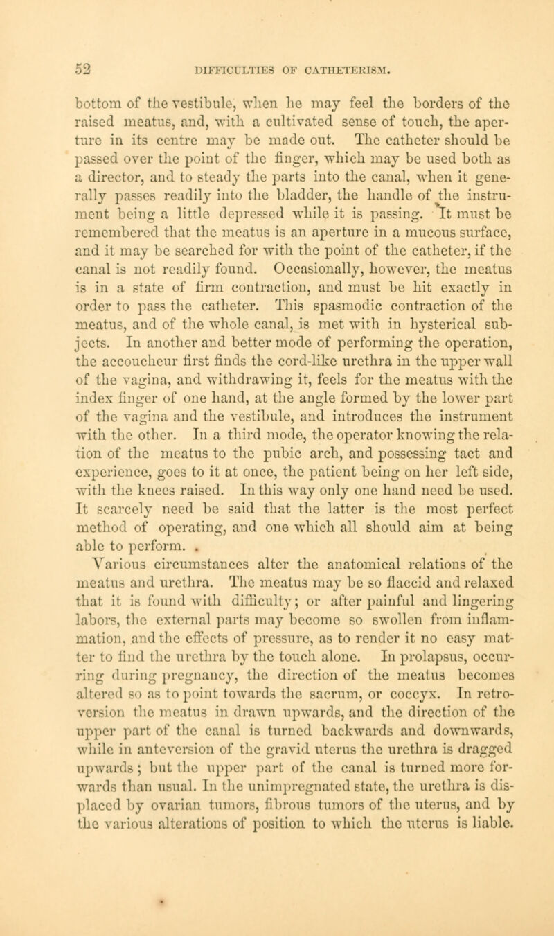 bottom of the vestibule, when he may feel the borders of the raised meatus, and, with a cultivated sense of touch, the aper- ture in its centre may be made out. The catheter should be passed over the point of the finger, which may be used both as a director, and to steady the parts into the canal, when it gene- rally passes readily into the bladder, the handle of the instru- ment being a little depressed while it is passing. It must be remembered that the meatus is an aperture in a mucous surface, and it may be searched for with the point of the catheter, if the canal is not readily found. Occasionally, however, the meatus is in a state of firm contraction, and must be hit exactly in order to pass the catheter. This spasmodic contraction of the meatus, and of the whole canal, is met with in hysterical sub- jects. In another and better mode of performing the operation, the accoucheur tirst finds the cord-like urethra in the upper wall of the vagina, and withdrawing it, feels for the meatus with the index finger of one hand, at the angle formed by the lower part of the vagina and the vestibule, and introduces the instrument with the other. In a third mode, the operator knowing the rela- tion of the meatus to the pubic arch, and possessing tact and experience, goes to it at once, the patient being on her left side, with the knees raised. In this way only one hand need be used. It scarcely need be said that the latter is the most perfect method of operating, and one which all should aim at being able to perform. . Various circumstances alter the anatomical relations of the meatus and urethra. The meatus may be so flaccid and relaxed that it is found with difficulty; or after painful and lingering labors, the external parts may become so swollen from inflam- mation, and the effects of pressure, as to render it no easy mat- ter to find the urethra by the touch alone. In prolapsus, occur- ring dining pregnancy, the direction of the meatus becomes altered so as to point towards the sacrum, or coccyx. In retro- version the meatus in drawn upwards, and the direction of the upper part of the canal is turned backwards and downwards, while in anteversion of the gravid uterus the urethra is dragged upwards; but the upper part of the canal is turned more for- wards than usual. In the unimpregnatedstate, the urethra is dis- placed by ovarian tumors, fibrous tumors of the uterus, and by the various alterations of position to which the uterus is liable.