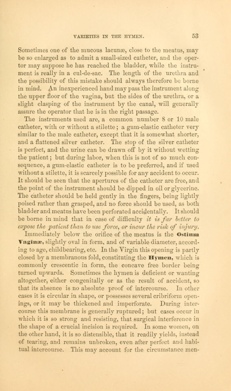 Sometimes one of the mucous lacunre, close to the meatus, may be so enlarged as to admit a small-sized catheter, and the oper- tor may suppose he has reached the bladder, while the instru- ment is really in a cul-de-sac. The length of the urethra and the possibility of this mistake should always therefore be borne in mind. An inexperienced hand may pass the instrument along the upper floor of the vagina, but the sides of the urethra, or a slight clasping of the instrument by the canal, will generally assure the operator that he is in the right passage. The instruments used are, a common number 8 or 10 male catheter, with or without a stiletto; a gum-elastic catheter very similar to the male catheter, except that it is somewhat shorter, and a flattened silver catheter. The stop of the silver catheter is perfect, and the urine can be drawn off by it without wetting the patient; but during labor, when this is not of so much con- sequence, a gum-elastic catheter is to be preferred, and if used without a stilette, it is scarcely possible for any accident to occur. It should be seen that the apertures of the catheter are free, and the point of the instrument should be dipped in oil or glycerine. The catheter should be held gently in the fingers, being lightly poised rather than grasped, and no force should be used, as both bladder and meatus have been perforated accidentally. It should be borne in mind that in case of difficulty it is far better to exjyose the patient them to use force, or incur the risk of injury. Immediately below the orifice of the meatus is the Ostium Vaginae, slightly oval in form, and of variable diameter, accord- ing to age, childbearing, etc. In the Virgin this opening is partly closed by a membranous fold, constituting the Hymen, which is commonly crescentic in form, the concave free border being turned upwards. Sometimes the hymen is deficient or wanting altogether, either congenitally or as the result of accident, so that its absence is no absolute proof of intercourse. In other cases it is circular in shape, or possesses several cribriform open- ings, or it may be thickened and imperforate. During inter- course this membrane is generally ruptured; but cases occur in which it is so strong and resisting, that surgical interference in the shape of a crucial incision is required. In some women, on the other hand, it is so distensible, that it readily yields, ins of tearing, and remains unbroken, even after perfect and habi- tual intercourse. This may account for the circumstance men-