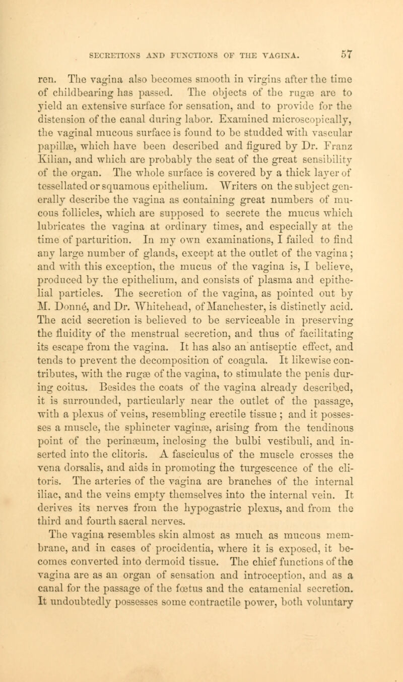 ren. The vagina also becomes smooth in virgins after the time of childbearing has passed. The objects of the rugae are to yield an extensive surface for sensation, and to provide for the distension of the canal during labor. Examined microscopically, the vaginal mucous surface is found to be studded with vascular papilla?, which have been described and figured by Dr. Franz Kilian, and which are probably the seat of the great sensibility of the organ. The whole surface is covered by a thick layer of tessellated or squamous epithelium. Writers on the subject gen- erally describe the vagina as containing great numbers of mu- cous follicles, which are supposed to secrete the mucus which lubricates the vagina at ordinary times, and especially at the time of parturition. In my own examinations, I failed to find any large number of glands, except at the outlet of the vagina; and with this exception, the mucus of the vagina is, I believe, produced by the epithelium, and consists of plasma and epithe- lial particles. The secretion of the vagina, as pointed out by M. Donne, and Dr. Whitehead, of Manchester, is distinctly acid. The acid secretion is believed to be serviceable in preserving the fluidity of the menstrual secretion, and thus of facilitating its escape from the vagina. It has also an'antiseptic effect, and tends to prevent the decomposition of coagula. It likewise con- tributes, with the rugae of the vagina, to stimulate the penis dur- ing coitus. Besides the coats of the vagina already described, it is surrounded, particularly near the outlet of the passage, with a plexus of veins, resembling erectile tissue ; and it posses- ses a muscle, the sphincter vaginae, arising from the tendinous point of the perinaeum, inclosing the bulbi vestibuli, and in- serted into the clitoris. A fasciculus of the muscle crosses the vena dorsalis, and aids in promoting the turgescence of the cli- toris. The arteries of the vagina are branches of the internal iliac, and the veins empty themselves into the internal vein. It derives its nerves from the hypogastric plexus, and from the third and fourth sacral nerves. The vagina resembles skin almost as much as mucous mem- brane, and in cases of procidentia, where it is exposed, it be- comes converted into dermoid tissue. The chief functions of the vagina are as an organ of sensation and introception, and as a canal for the passage of the foetus and the catamenial secretion. It undoubtedly possesses some contractile power, both voluntary