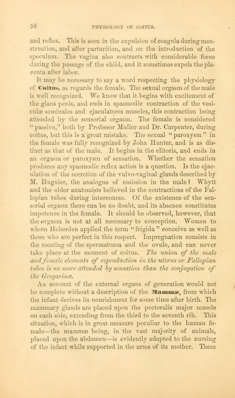 and reflex. This is seen in the expulsion of coagnla during men- struation, and after parturition, and on the introduction of the speculum. The vagina also contracts with considerable force during the passage of the child, and it sometimes expels the pla- centa after labor. It may be necessary to say a word respecting the physiology of Coitus, as regards the female. The sexual orgasm of the male is well recognized. We know that it begins with excitement of the glans penis, and ends in spasmodic contraction of the vesi- cular Beminales and ejaculatores muscles, this contraction being attended by the sensorial orgasm. The female is considered  passive, both by Professor Muller and Dr. Carpenter, during coitus, but this is a great mistake. The sexual  paroxysm  in the female was fully recognized by John Hunter, and is as dis- tinct as that of the male. It begins in the clitoris, and ends in an orgasm or paroxysm of sensation. Whether the sensation produces any spasmodic reflex action is a question. Is the ejac- ulation of the secretion of the vulvo-vaginal glands described by M. Huguier, the analogue of emission in the male ? Whytt and the older anatomists believed in the contractions of the Fal- lopian tubes during intercourse. Of the existence of the sen- sorial orgasm there can be no doubt, and its absence constitutes impotence in the female. It should be observed, however, that the orgasm is not at all necessary to conception. Women to whom Ileberden applied the term frigida conceive as well as who are perfect in this respect. Impregnation consists in the meeting of the spermatozoa and the ovule, and can never take place at the moment of coitus. The union of the male and ft male eb merits of reproduction in the uterus or Fallopian tuhes is no more attended by sensation than the conjugation of ' garincB. An account of the external organs of generation would not be complete without a description of the Mammar, from which the infant derives its nourishment for some time after birth. The mammary glands are placed upon the pectoralis major muscle OD each Bide, extending from the third to the seventh rib. This situation, which is in great measure peculiar to the human fe- male- the mammae being, in the vast majority of animals, placed upon the abdomen—is evidently adapted to the nursing of the infant while supported in the arms of its mother. These