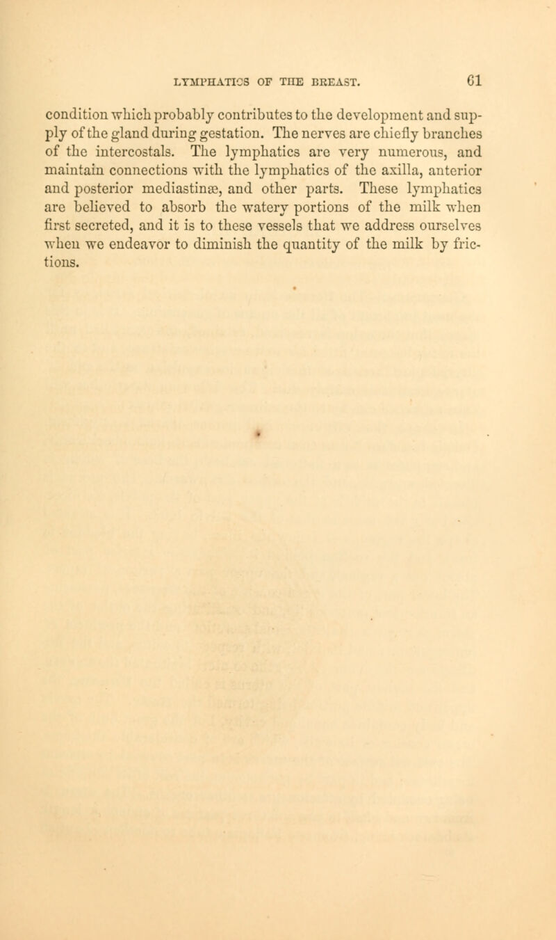 LYMPHATICS OF THE BREAST. CI condition which probably contributes to the development and sup- ply of the gland during gestation. The nerves are chiefly branches of the intercostals. The lymphatics are very numerous, and maintain connections with the lymphatics of the axilla, anterior and posterior mediastinal, and other parts. These lymphatics are believed to absorb the watery portions of the milk when first secreted, and it is to these vessels that we address ourselves when we endeavor to diminish the quantity of the milk by fric- tions.