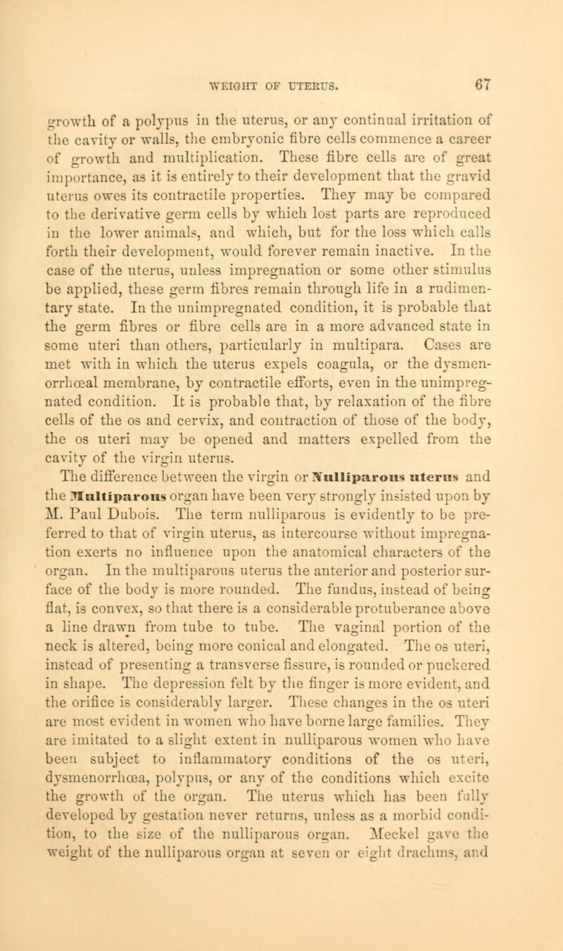 growth of a polypus in the uterus, or any continual irritation of the cavity or walls, the embryonic fibre cells commence a career of growth and multiplication. These fibre cells are of great importance, as it is entirely to their development that the gravid uterus owes its contractile properties. They may be compared to the derivative germ cells by which lost parts are reproduced in the lower animals, and which, but for the loss which calls forth their development, would forever remain inactive. In the case of the uterus, unless impregnation or some other stimulus be applied, these germ fibres remain through life in a rudimen- tary state. In the unimpregnated condition, it is probable that the germ fibres or fibre cells are in a more advanced state in some uteri than others, particularly in multipara. Cases are met with in which the uterus expels coagula, or the dysmen- orrhceal membrane, by contractile efforts, even in the unimpreg- nated condition. It is probable that, by relaxation of the fibre cells of the os and cervix, and contraction of those of the body, the os uteri may be opened and matters expelled from the cavity of the virgin uterus. The difference between the virgin or Xulliparous uterus and the 7Iultiparous organ have been very strongly insisted upon by M. Paul Dubois. The term nulliparous is evidently to be pre- ferred to that of virgin uterus, as intercourse without impregna- tion exerts no influence upon the anatomical characters of the organ. In the multiparous uterus the anterior and posterior sur- face of the body is more rounded. The fundus, instead of being flat, is convex, so that there is a considerable protuberance above a line drawn from tube to tube. The vaginal portion of the neck is altered, being more conical and elongated. The os uteri, instead of presenting a transverse fissure, is rounded or puckered in shape. The depression felt by the finger is more evident, and the orifice is considerablv larger. These changes in the os uteri are most evident in women who have borne large families. They are imitated to a slight extent in nulliparous women who have been subject to inflammatory conditions of the os uteri, dy^menorrhcea, polypus, or any of the conditions which excite the growth of the organ. The uterus which has been fully developed by gestation never returns, unless as a morbid condi- tion, to the size of the nulliparous organ. Meckel gave the weight of the nulliparous organ at seven or eight drachm-.