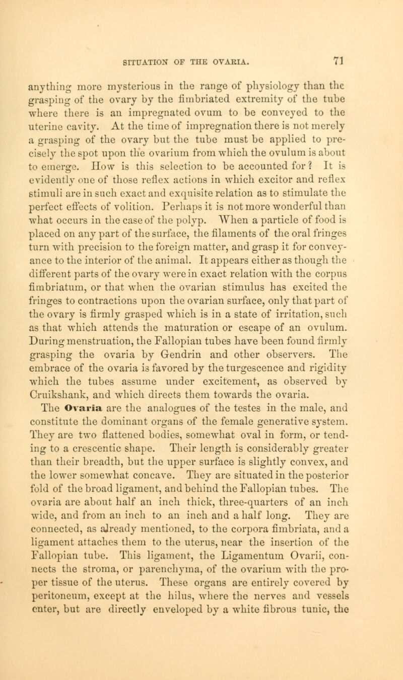 anything more mysterious in the range of physiology than the grasping of the ovary by the fimbriated extremity of the tube where there is an impregnated ovum to be conveyed to the uterine cavity. At the time of impregnation there is not merely a grasping of the ovary but the tube must be applied to pre- cisely the spot upon the ovarium from which the ovulum is about to emerge. How is this selection to be accounted for ? It is evidently one of those reflex actions in which excitor and reflex stimuli are in such exact and exquisite relation as to stimulate the perfect effects of volition. Perhaps it is not more wonderful than what occurs in the case of the polyp. When a particle of food is placed on any part of the surface, the filaments of the oral fringes turn with precision to the foreign matter, and grasp it for convey- ance to the interior of the animal. It appears either as though the different parts of the ovary were in exact relation with the corpus fimbriatum, or that when the ovarian stimulus has excited the fringes to contractions upon the ovarian surface, only that part of the ovary is firmly grasped which is in a state of irritation, such as that which attends the maturation or escape of an ovulum. During menstruation, the Fallopian tubes have been found firmly grasping the ovaria by Gendrin and other observers. The embrace of the ovaria is favored by the turgescence and rigidity which the tubes assume under excitement, as observed by Cruikshank, and which directs them towards the ovaria. The Ovaria are the analogues of the testes in the male, and constitute the dominant organs of the female generative system. They are two flattened bodies, somewhat oval in form, or tend- ing to a crescentic shape. Their length is considerably greater than their breadth, but the upper surface is slightly convex, and the lower somewhat concave. They are situated in the posterior fold of the broad ligament, and behind the Fallopian tubes. The ovaria are about half an inch thick, three-quarters of an inch wide, and from an inch to an inch and a half long. They are connected, as ajready mentioned, to the corpora fimbriata, and a ligament attaches them to the uterus, near the insertion of the Fallopian tube. This ligament, the Ligamentum Ovarii, con- nects the stroma, or parenchyma, of the ovarium with the pro- per tissue of the uterus. These organs are entirely covered by peritoneum, except at the hilus, where the nerves and vessels enter, but are directly enveloped by a white fibrous tunic, the