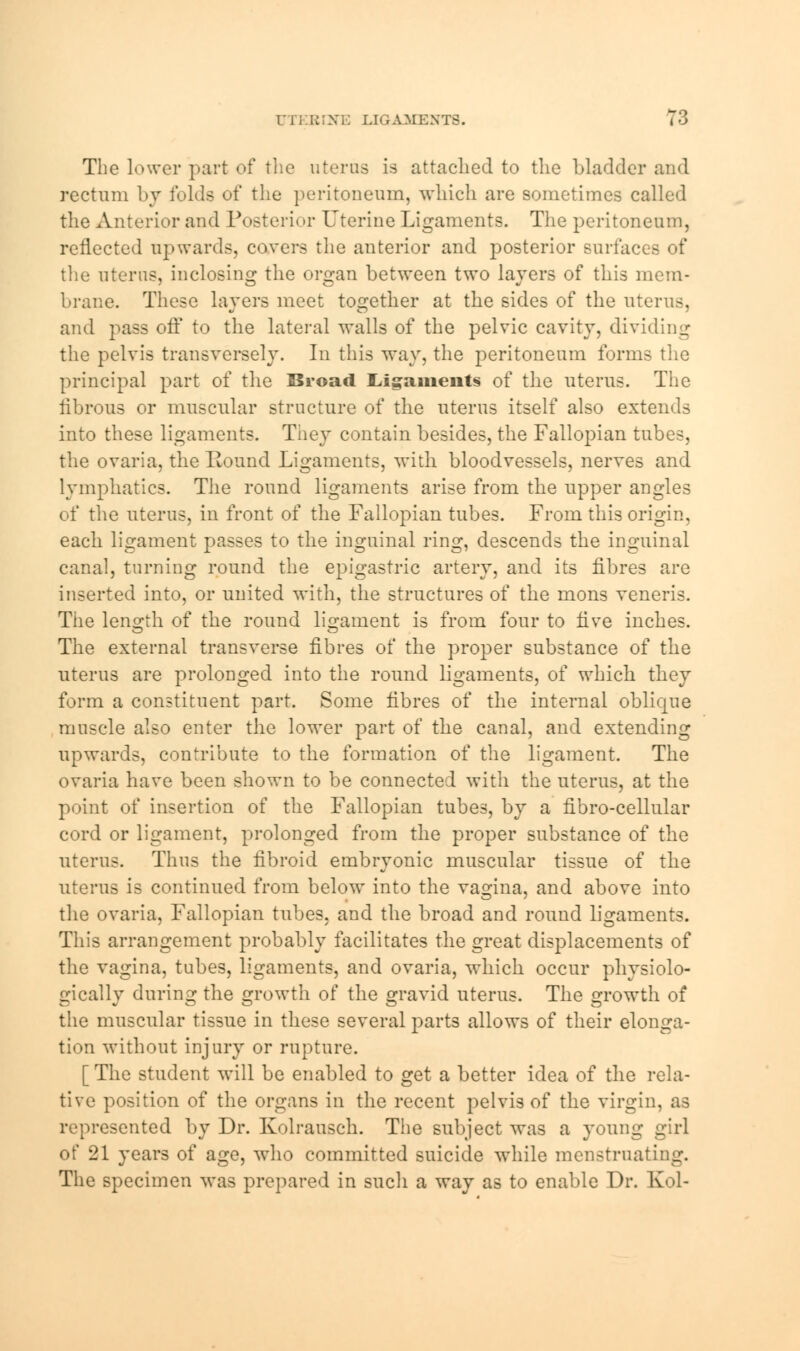 The lower part of the uterus is attached to the bladder and rectum by folds of the peritoneum, which are sometimes called the Anterior and Posterior Uterine Ligaments. The peritoneum, reflected upwards, covers the anterior and posterior surfaces of the uterus, inclosing the organ between two layers of this mem- brane. These layers meet together at the sides of the uterus, and pass off to the lateral walls of the pelvic cavity, dividing the pelvis transversely. In this way, the peritoneum forms the principal part of the Broad Ligaments of the uterus. The fibrous or muscular structure of the uterus itself also extends into these ligaments. They contain besides, the Fallopian tubes, the ovaria, the Round Ligaments, with bloodvessels, nerves and lymphatics. The round ligaments arise from the upper angles of the uterus, in front of the Fallopian tubes. From this origin, each ligament passes to the inguinal ring, descends the inguinal canal, turning round the epigastric artery, and its fibres are inserted into, or united with, the structures of the mons veneris. The length of the round ligament is from four to five inches. The external transverse fibres of the proper substance of the uterus are prolonged into the round ligaments, of which they form a constituent part. Some fibres of the internal oblique muscle also enter the lower part of the canal, and extending upwards, contribute to the formation of the ligament. The ovaria have been shown to be connected with the uterus, at the point of insertion of the Fallopian tubes, by a fibro-cellular cord or ligament, prolonged from the proper substance of the uterus. Thus the fibroid embryonic muscular tissue of the uterus is continued from below into the vagina, and above into the ovaria. Fallopian tubes, and the broad and round ligaments. This arrangement probably facilitates the great displacements of the vagina, tubes, ligaments, and ovaria, which occur physiolo- gically during the growth of the gravid uterus. The growth of the muscular tissue in these several parts allows of their elonga- tion without injury or rupture. [ The student will be enabled to get a better idea of the rela- tive position of the organs in the recent pelvis of the virgin, as represented by Dr. Kolrausch. The subject was a young girl of 21 years of age, who committed suicide while menstruating. The specimen was prepared in such a way as to enable Dr. Kol-