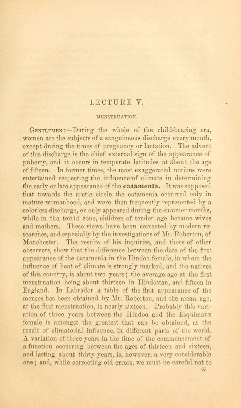 MENSTRUATION. Gentlemen:—During the whole of the child-bearing era, women are the subjects of a sanguineous discharge every month, except during the times of pregnancy or lactation. The advent of this discharge is the chief external sign of the appearance of puberty, and it occurs in temperate latitudes at about the age of fifteen. In former times, the most exaggerated notions were entertained respecting the influence of climate in determining the early or late appearance of the catamenia. It was supposed that towards the arctic circle the catamenia occurred only in mature womanhood, and were then frequently represented by a colorless discharge, or only appeared during the summer months, while in the torrid zone, children of tender age became wives and mothers. These views have been corrected by modern re- searches, and especially by the investigations of Mr. Roberton, of Manchester. The results of his inquiries, and those of other observers, show that the difference between the date of the first appearance of the catamenia in the Hindoo female, in whom the influence of heat of climate is strongly marked, and the natives of this country, is about two years; the average age at the first menstruation being about thirteen in Ilindostan, and fifteen in England. In Labrador a table of the first appearance of the menses has been obtained by Mr. Roberton, and the mean age, at the first menstruation, is nearly sixteen. Probably this vari- ation of three years between the Hindoo and the Esquimaux female is amongst the greatest that can be obtained, as the result of climatorial influence, in different parts of the world. A variation of three years in the time of the commencement of a function occurring between the ages of thirteen and sixteen, and lasting about thirty years, is, however, a very considerable one; and, while correcting old errors, we must be careful not to