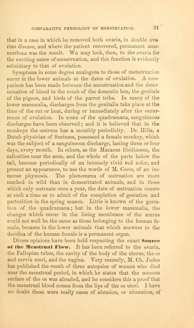 that in a case in which he removed both ovaria, in double ova- rian disease, and where the patient recovered, permanent ame- norrhoea was the result. We may look, then, to the ovaria for the exciting cause of menstruation, and this function is evidently subsidiary to that of ovulation. Symptoms in some degree analogous to those of menstruation occur in the lower animals at the dates of ovulation. A com- parison has been made between the menstruation and the deter- mination of blood to the comb of the domestic hen, the genitals of the pigeon, and birds of the parrot tribe. In many of the lower mammalia, discharges from the genitalia take place at the time of the rut or heat, during or immediately after the occur- rence of ovulation. In some of the quadrumana, sanguineous discharges have been observed; and it is believed that in the monkeys the oestrum has a monthly periodicity. Dr. Hille, a Dutch physician of Surinam, possessed a female monkey, which was the subject of a sanguineous discharge, lasting three or four days, every month. In others, as the Macacus libidinosus, the callosities near the anus, and the whole of the parts below the tail, become periodically of an intensely vivid red color, and present an appearance, to use the words of M. Coste, of an im- mense phymosis. The phenomena of cestruation are more marked in wild than in domesticated animals, and in those which only cestruate once a year, the date of cestruation occurs at such a time as to admit of the completion of gestation and parturition in the spring season. Little is known of the gesta- tion of the quadrumana; but in the lower mammalia, the changes which occur in the lining membrane of the uterus could not well be the same as those belonging to the human fe- male, because in the lower animals that which answers to the decidua of the human female is a permanent organ. Divers opinions have been held respecting the exact Source of the Menstrual Flow. It has been referred to the ovaria, the Fallopian tubes, the cavity of the body of the uterus, theos and cervix uteri, and the vagina. Very recently, M. Ch. Judee has published the result of three autopsies of women who died near the menstrual period, in which he states that the mucous surface of the os was abraded, and he considers this a proof that the menstrual blood comes from the lips of the os uteri. I have no doubt these were really cases of abrasion, or ulceration, of