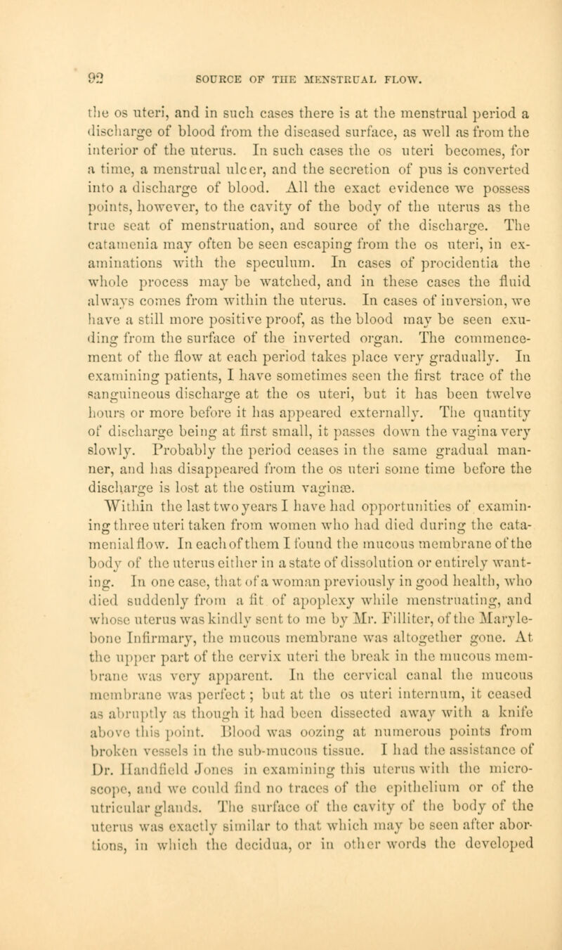 the os uteri, and in such cases there is at the menstrual period a discharge of blood from the diseased surface, as well as from the interior of the uterus. In such cases the os uteri becomes, for a time, a menstrual ulcer, and the secretion of pus is converted into a discharge of blood. All the exact evidence we possess points, however, to the cavity of the body of the uterus as the true seat of menstruation, and source of the discharge. The catamenia may often be seen escaping from the os uteri, in ex- aminations with the speculum. In cases of procidentia the whole process may be watched, and in these cases the fluid always comes from within the uterus. In cases of inversion, we have a still more positive proof, as the blood maybe seen exu- ding from the surface of the inverted organ. The commence- ment of the now at each period takes place very gradually. In examining patients, I have sometimes seen the first trace of the sanguineous discharge at the os uteri, but it has been twelve hours or more before it has appeared externally. The quantity of discharge being at first small, it passes down the vagina very slowly. Probably the period ceases in the same gradual man- ner, and has disappeared from the os uteri some time before the discharge is lost at the ostium vaginae. Within the last two years I have had opportunities of examin- ing three uteri taken from women who had died during the cata- menialflow. In each of them I found the mucous membrane of the body of the uterus cither in a state of dissolution or entirely want- ing. In one case, that of a woman previously in good health, who died suddenly from a fit of apoplexy while menstruating, and whose uterus was kindly sent to me by Mr. Filliter, of the Maryle- bone Infirmary, the mucous membrane was altogether gone. At the upper part of the cervix uteri the break in the mucous mem- brane was very apparent. In the cervical canal the mucous membrane was perfect; but at the os uteri internum, it ceased as abruptly as though it had been dissected away with a knife above this point. Blood was oozing at numerous points from broken vessels m the sub-mucous tissue. I had the assistance of Dr. Handfield Jones in examining this uterus with the micro- scope, and we could find no tract's of the epithelium or of the utricular glands. The surface of the cavity of the body of the uterus was exactly similar to that which may be seen after abor- tions, in which the decidua, or in other words the developed