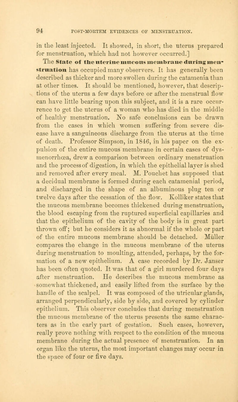 in the least injected. It showed, in short, the uterus prepared for menstruation, which had not however occurred.] The State of tlie uterine mucous membrane during men- struation has occupied many observers. It has generally been described as thicker and more swollen during the catamenia than at other times. It should be mentioned, however, that descrip- tions of the uterus a few days before or after the menstrual flow can have little bearing upon this subject, and it is a rare occur- rence to get the uterus of a woman who has died in the middle of healthy menstruation. No safe conclusions can be drawn from the cases in which women sufferino* from severe dis- ease have a sanguineous discharge from the uterus at the time of death. Professor Simpson, in 1846, in his paper on the ex- pulsion of the entire mucous membrane in certain cases of dys- menorrhcea, drew a comparison between ordinary menstruation and the process of digestion, in which the epithelial layer is shed and removed after every meal. JVT. Pouchet has supposed that a decidual membrane is formed during each catamenial period, and discharged in the shape of an albuminous plug ten or twelve days after the cessation of the flow. Kolliker states that the mucous membrane becomes thickened during menstruation, the blood escaping from the ruptured superficial capillaries and that the epithelium of the cavity of the body is in great part thrown off; but he considers it as abnormal if the whole or part of the entire mucous membrane should be detached. Miiller compares the change in the mucous membrane of the uterus during menstruation to moulting, attended, perhaps, by the for- mation of a new epithelium. A case recorded by Dr. Janser has been often quoted. It was that of a girl murdered four days after menstruation. He describes the mucous membrane as somewhat thickened, and easily lifted from the surface by the handle of the scalpel. It was composed of the utricular glands, arranged perpendicularly, side by side, and covered by cylinder epithelium. This observer concludes that during menstruation the mucous membrane of the uterus presents the same charac- ters as in the early part of gestation. Such cases, however, really prove nothing with rospect to the condition of the mucous membrane during the actual presence of menstruation. In an organ like the uterus, the most important changes may occur in the space of four or five days.