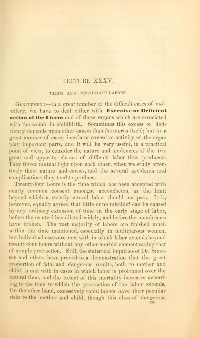 LECTURE XXXV. TARDY AND PRECIPITATE LABORS. Gi mi.i:mi:.\ :—In a great number of the difficult cases of mid- wifery, we have to deal either with Excessive or Deficient action of the Uterus and of those organs which are associated with the womb in childbirth. Sometimes this excess or defi- ciency depends upon other causes than the uterus itself; but in a great number of cases, inertia or excessive activity of the organ play important parts, and it will be very useful, in a practical point of view, to consider the nature and tendencies of the two great and opposite classes of difficult labor thus produced. They throw mutual light upon each other, when we study atten- tively their nature and causes, and the several accidents and complications they tend to produce. Twenty-four hours is the time which has been accepted with nearly common consent amongst accoucheurs, as the limit beyond which a strictly natural labor should not pass. It is, however, equally agreed that little or no mischief can bo caused by any ordinary extension of time in the early stage of labor, before the os uteri has dilated widely, and before the membranes have broken. The vast majority of labors are finished much within the time mentioned, especially in muciparous women, but individual cases are met with in which labor extends beyond twenty-four hours without any other morbid element saving that of simple protraction. Still, the statistical inquiries of Dr. Simp- son and others have proved to a demonstration that the great proportion of fatal and dangerous results, both to mother and child, is met with in cases in which labor is prolonged over the natural time, and the extent of this mortality increases accord- ing to the time to which the protraction of the labor extends. On the other hand, excessively rapid labors have their peculiar risks to-the mother and child, though this class of dangerous