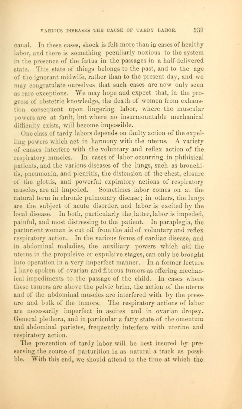 VARIOUS DISEASES THE CAUSE OF TABDY LABOR. canal. In these cases, shock is felt more than in cases of healthy labor, and there is something peculiarly noxious to the system in the presence of the foetus in the passages in a half-delivered state. This state of things belongs to the past, and to the age of the ignorant midwife, rather than to the present day, and we may congratulate ourselves that such cases are now only seen as rare exceptions. We may hope and expect that, in the pro- of obstetric knowledge, the death of women from exhaus- tion consequent upon lingering labor, where the muscular powers are at fault, but where no insurmountable mechanical difficulty exists, will become impossible. (me class of tardy labors depends on faulty action of the expel- ling powers which act in harmony with the uterus. A variet}r of causes interfere with the voluntary and reflex action of the respiratory muscles. In cases of labor occurring in phthisical patients, and the various diseases of the lungs, such as bronchi- tis, pneumonia, and pleuritis, the distension of the chest, closure of the glottis, and powerful expiratory actions of respiratory muscles, are all impeded. Sometimes labor comes on at the natural term in chronic pulmonary disease; in others, the lungs are the subject of acute disorder, and labor is excited by the local disease. In both, particularly the latter, labor is impeded, painful, and most distressing to the patient. In paraplegia, the parturient woman is cut off from the aid of voluntary and reflex respiratory action. In the various forms of cardiac disease, and in abdominal maladies, the auxiliary powers which aid the uterus in the propulsive or expulsive stages, can only be brought into operation in a very imperfect manner. In a former lecture I have spoken of ovarian and fibrous tumors as offering mechan- ical impediments to the passage of the child. In cases where these tumors are above the pelvic brim, the action of the uterus and of the abdominal muscles are interfered with by the press- ure and bulk of the tumors. The respiratory actions of labor are necessarily imperfect in ascites and in ovarian dropsy. General plethora, and in particular a fatty state of the omentum and abdominal parietes, frequently interfere with uterine and respiratory action. The prevention of tardy labor will be best insured by pre- serving the course of parturition in as natural a track as possi- ble. With this end, we should attend to the time at which the