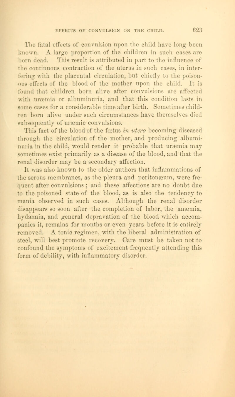 EFFECTS OF CONVULSION ON THE CHILD. C23 The fatal (.'fleets of convulsion upon the child have long been known. A large proportion of the children in such cases are born dead. This result is attributed in part to the influence of the continuous contraction of the uterus in such cases, in inter- fering with the placental circulation, but chiefly to the poison- ous effects of the blood of the mother upon the child. It is found that children born alive after convulsions are affected with uraemia or albuminuria, and that this condition lasts in some cases for a considerable time after birth. Sometimes child- ren born alive under such circumstances have themselves died subsequently of uraemic convulsions. This fact of the blood of the foetus in utero becoming diseased through the circulation of the mother, and producing albumi- nuria in the child, would render it probable that uraemia may sometimes exist primarily as a disease of the blood, and that the renal disorder may be a secondary affection. It was also known to the older authors that inflammations of the serous membranes, as the pleura and peritonaeum, were fre- quent after convulsions ; and these affections are no doubt due to the poisoned state of the blood, as is also the tendency to mania observed in such cases. Although the renal disorder disappears so soon after the completion of labor, the anaemia, hydremia, and general depravation of the blood which accom- panies it, remains for months or even years before it is entirely removed. A tonic regimen, with the liberal administration of steel, will best promote recovery. Care must be taken not to confound the symptoms of excitement frequently attending this form of debility, with inflammatory disorder.