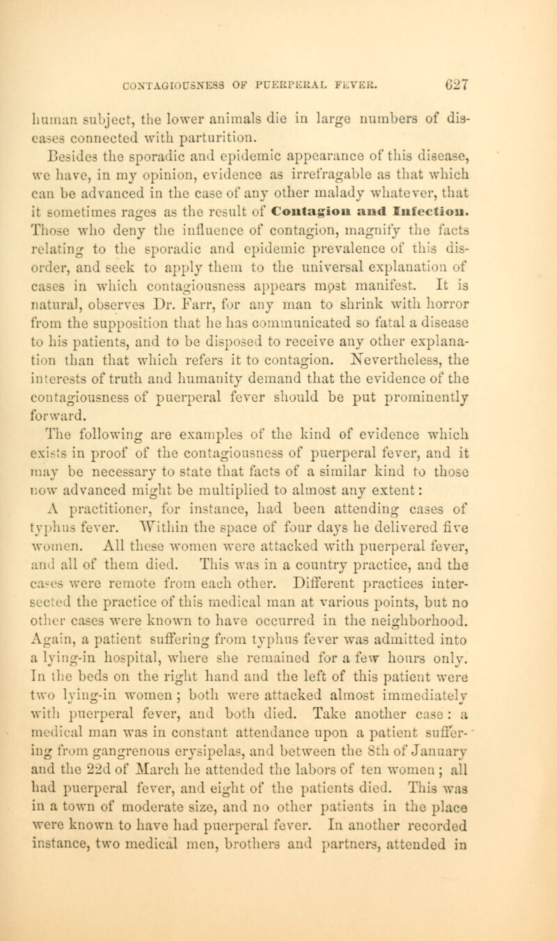 human subject, the lower animals die in large numbers of dis- 9 connected with parturition. B -ides the sporadic and epidemic appearance of this disease, \vc have, in my opinion, evidence as irrefragable as that which can be advanced in the case of any other malady whatever, that it sometimes rages as the result of Contagion and Infection. Those who deny the influence of contagion, magnify the facts relating to the sporadic and epidemic prevalence of this dis- order, and seek to apply them to the universal explanation of cases in which contagiousness appears mo3t manifest. It is natural, observes Dr. Farr, for any man to shrink with horror from the supposition that he has communicated so fatal a disease to his patients, and to be disposed to receive any other explana- tion than that which refers it to contagion. Nevertheless, the interests of truth and humanity demand that the evidence of the contagiousness of puerperal fever should be put prominently forward. The following are examples of the kind of evidence which exists in proof of the contagiousness of puerperal fever, and it may be necessary to state that facts of a similar kind to those now advanced might be multiplied to almost any extent: A practitioner, for instance, had been attending cases of typhus fever. Within the space of four days he delivered five women. All these women were attacked with puerperal fever, ami all of them died. This was in a country practice, and the cases were remote from each other. Different practices inter- 1 the practice of this medical man at various points, but no other cases were known to have occurred in the neighborhood. Again, a patient suffering from typhus fever was admitted into a lying-in hospital, where she remained for a few hours only. In the beds on the right hand and the left of this patient were two lying-in women ; both were attacked almost immediately with puerperal fever, and both died. Take another case : a medical man was in constant attendance upon a patient suffer- ing from gangrenous erysipelas, and between the 8th of January and the 22d of March he attended the labors of ten women ; all had puerperal fever, and eight of the patients died. This was in a town of moderate size, and no other patients in the place were known to have had puerperal fever. In another recorded instance, two medical men, brothers and partners, attended in