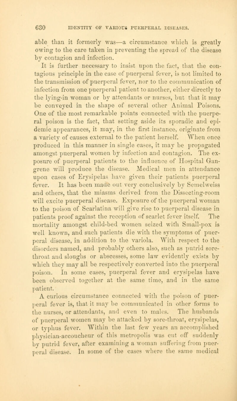 C30 IDENTITY OF VARIOUS PCEKPERAL DISEASES. able than it formerly was—a circumstance which is greatly owing to the care taken in preventing the spread of the disease by contagion and infection. It is further necessary to insist upon the fact, that the con- tagious principle in the case of puerperal fever, is not limited to the transmission of puerperal fever, nor to the communication of infection from one puerperal patient to another, either directly to the lying-in woman or by attendants or nurses, but that it may be conveyed in the shape of several other Animal Poisons. One of the most remarkable points connected with the puerpe- ral poison is the fact, that setting aside its sporadic and epi- demic appearances, it may, in the first instance, originate from a variety of causes external to the patient herself. When once produced in this manner in single cases, it may he propagated amongst puerperal women by infection and contagion. The ex- posure of puerperal patients to the influence of Hospital Gan- grene will produce the disease. Medical men in attendance upon cases of Erysipelas have given their patients puerperal fever. It has been made out very conclusively by Semelweiss and others, that the miasms derived from the Dissecting-room will excite puerperal disease. Exposure of the puerperal woman to the poison of Scarlatina will give rise to puerperal disease in patients proof against the reception of scarlet fever itself. The mortality amongst child-bed women seized with Small-pox is well known, and such patients die with the symptoms of puer- peral disease, in addition to the variola. With respect to the disorders named, ami probably others also, such as putrid sore- throat and sloughs or abscesses, some law evidently exists by which they may all be respectively converted into the puerperal poison. In some cases, puerperal fever and erysipelas have been observed together at the same time, and in the same patient. A curious circumstance connected with the poison of puer- peral fever is, that it may be communicated in other forms to the, nurses, or attendants, and even to males. The husbands of puerperal women may be attacked by sore-throat, erysipelas, or tvphus fever. Within the last few years an accomplished physician-aCCOUCheur of this metropolis was cut oil' suddenly by putrid fever, after examining a woman suffering from puer- peral disease. In some of the where the same medical