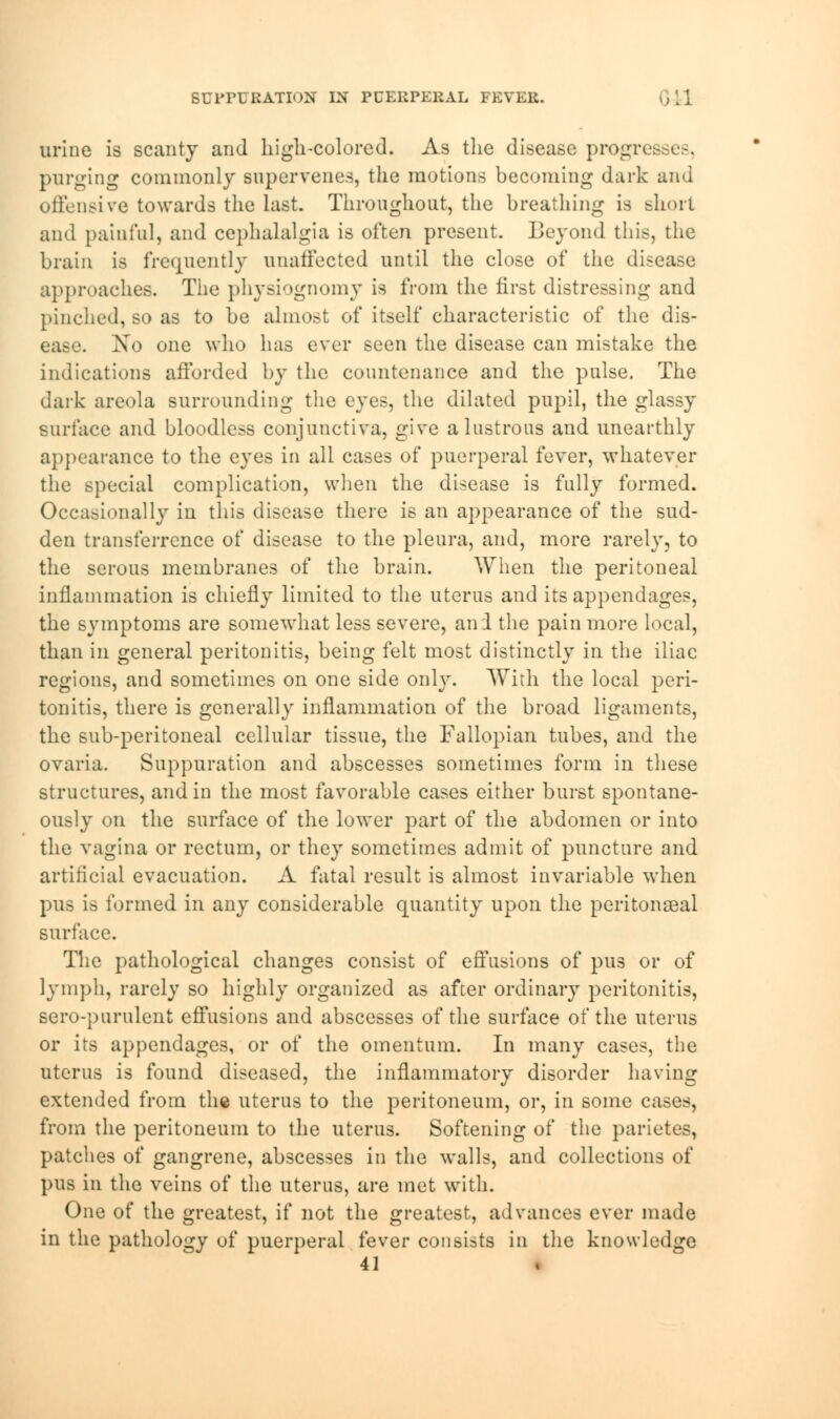 SUPPURATION IN PCERPERAL FEVER. urine is scanty and high-colored. As the disease progresses, purging commonly supervenes, the motions becoming dark and offensive towards the last. Throughout, the breathing is short and painful, and cephalalgia is often present. Beyond this, the brain is frequently unaffected until the close of the disease approaches. The physiognomy is from the first distressing and pinched, so as to be almost of itself characteristic of the dis- ease. Xo one who has ever seen the disease can mistake the indications afforded by the countenance and the pulse. The dark areola surrounding the eyes, the dilated pupil, the glassy surface and bloodless conjunctiva, give a lustrous and unearthly appearance to the eyes in all cases of puerperal fever, whatever the special complication, when the disease is fully formed. Occasionally in this disease there is an appearance of the sud- den transference of disease to the pleura, and, more rarely, to the serous membranes of the brain. When the peritoneal inflammation is chiefly limited to the uterus and its appendages, the symptoms are somewhat less severe, and the pain more local, than in general peritonitis, being felt most distinctly in the iliac regions, and sometimes on one side only. With the local peri- tonitis, there is generally inflammation of the broad ligaments, the sub-peritoneal cellular tissue, the Fallopian tubes, and the ovaria. Suppuration and abscesses sometimes form in these structures, and in the most favorable cases either burst spontane- ously on the surface of the lower part of the abdomen or into the vagina or rectum, or they sometimes admit of puncture and artificial evacuation. A fatal result is almost invariable when pus is formed in any considerable quantity upon the peritonseal surface. The pathological changes consist of effusions of pus or of lymph, rarely so highly organized as after ordinary peritonitis, sero-purulent effusions and abscesses of the surface of the uterus or its appendages, or of the omentum. In many cases, the uterus is found diseased, the inflammatory disorder having extended from the uterus to the peritoneum, or, in some cases, from the peritoneum to the uterus. Softening of the parietes, patches of gangrene, abscesses in the walls, and collections of pus in the veins of the uterus, are met with. One of the greatest, if not the greatest, advances ever made in the pathology of puerperal fever consists in the knowledge