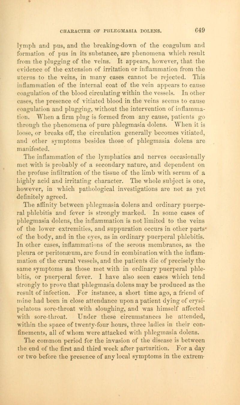 lymph and pus, and the breaking-down of the coagulum and formation of pus in its substance, are phenomena which result from the plugging of the veins. It appears, however, that the evidence of the extension of irritation or inflammation from the uterus to the veins, in many cases cannot he rejected. This inflammation of the internal coat of the vein appears to cause coagulation of the blood circulating within the vessels. In other cases, the presence of vitiated blood in the veins seems to canse coagulation and plugging, without the intervention of inflamma- tion. When a firm plug is formed from any cause, patients go through the phenomena of pure phlegmasia dolens. When it is loose, or breaks off, the circulation generally becomes vitiated, and other symptoms besides those of phlegmasia dolens are manifested. The inflammation of the lymphatics and nerves occasionally met with is probably of a secondary nature, and dependent on the profuse infiltration of the tissue of the limb with serum of a highly acid and irritating character. The whole subject is one, however, in which pathological investigations are not as yet definitely agreed. The affinit}7 between phlegmasia dolens and ordinary puerpe- ral phlebitis and fever is strongly marked. In some cases of phlegmasia dolens, the inflammation is not limited to the veins of the lower extremities, and suppuration occurs in other parts* of the body, and in the eyes, as in ordinary puerperal phlebitis. In other cases, inflammations of the serous membranes, as the pleura or peritonaeum, are found in combination with the inflam- mation of the crural vessels, and the patients die of precisely the same symptoms as those met with in ordinary puerperal phle- bitis, or puerperal fever. I have also seen cases which tend strongly to prove that phlegmasia dolens may be produced as the result of infection. For instance, a short time ago, a friend of mine had been in close attendance upon a patient dying of erysi- pelatous sore-throat with sloughing, and was himself affected with sore-throat. Under these circumstances lie attended, within the space of twenty-four hours, three ladies in their con- finements, all of whom were attacked with phlegmasia dolens. The common period for the invasion of the disease is between the end of the first and third week after parturition. For a day or two before the presence of any local symptoms in the extrem-