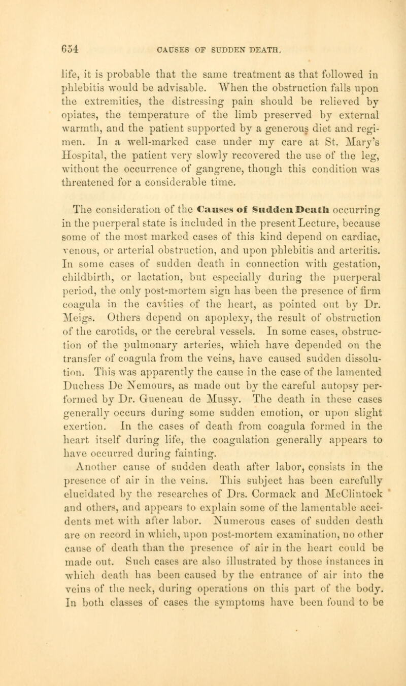 G54 CAUSES OF SUDDEN DEATH. life, it is probable that the same treatment as that followed in phlebitis would be advisable. When the obstruction falls upon the extremities, the distressing pain should be relieved by opiates, the temperature of the limb preserved by external warmth, and the patient supported by a generous diet and regi- men. In a well-marked case under my care at St. Mary's Hospital, the patient very slowly recovered the use of the leg, without the occurrence of gangrene, though this condition was threatened for a considerable time. The consideration of the Causes of Sudden Death occurring in the puerperal state is included in the present Lecture, because some of the most marked cases of this kind depend on cardiac, venous, or arterial obstruction, and upon phlebitis and arteritis. In some cases of sudden death in connection with gestation, childbirth, or lactation, but especially during the puerperal period, the only post-mortem sign has been the presence of firm coagula in the cavities of the heart, as pointed out by Dr. Meigs. Others depend on apoplexy, the result of obstruction of the carotids, or the cerebral vessels. In some cases, obstruc- tion of the pulmonary arteries, which have depended on the transfer of coagula from the veins, have caused sudden dissolu- tion. This was apparently the cause in the case of the lamented Duchess De Nemours, as made out by the careful autopsy per- formed by Dr. Gueneau de Mussy. The death in these cases generally occurs during some sudden emotion, or upon slight exertion. In the cases of death from coagula formed in the heart itself during life, the coagulation generally appears to have occurred during fainting. Another cause of sudden death after labor, consists in the presence of air in the veins. This subject has been carefully elucidated by the researches of Drs. Cormack and McClintock and others, and appears to explain some of the lamentable acci- dents met with after labor. Numerous cases of sudden death are on record in which, upon post-mortem examination, no other cause of death than the presence of air in the heart could be made out. Such cases are also illustrated by those instances in which death has been caused by the entrance of air into the veins of the neck, during operations on this part of the body. In both classes of cases the symptoms have been found to be