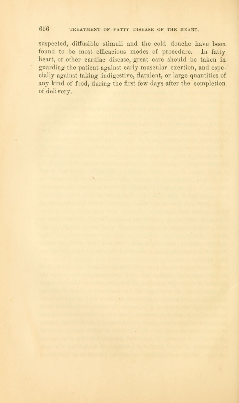 Gi>G TREATMENT OF PATTY DISEASE OF THE IIEART. suspected, diffusible stimuli and the cold douche have been found to be most efficacious modes of procedure. In fatty heart, or other cardiac disease, great care should be taken in guarding the patient against early muscular exertion, and espe- cially against taking indigestive, flatulent, or large quantities of any kind of food, during the first few days after the completion of delivery.