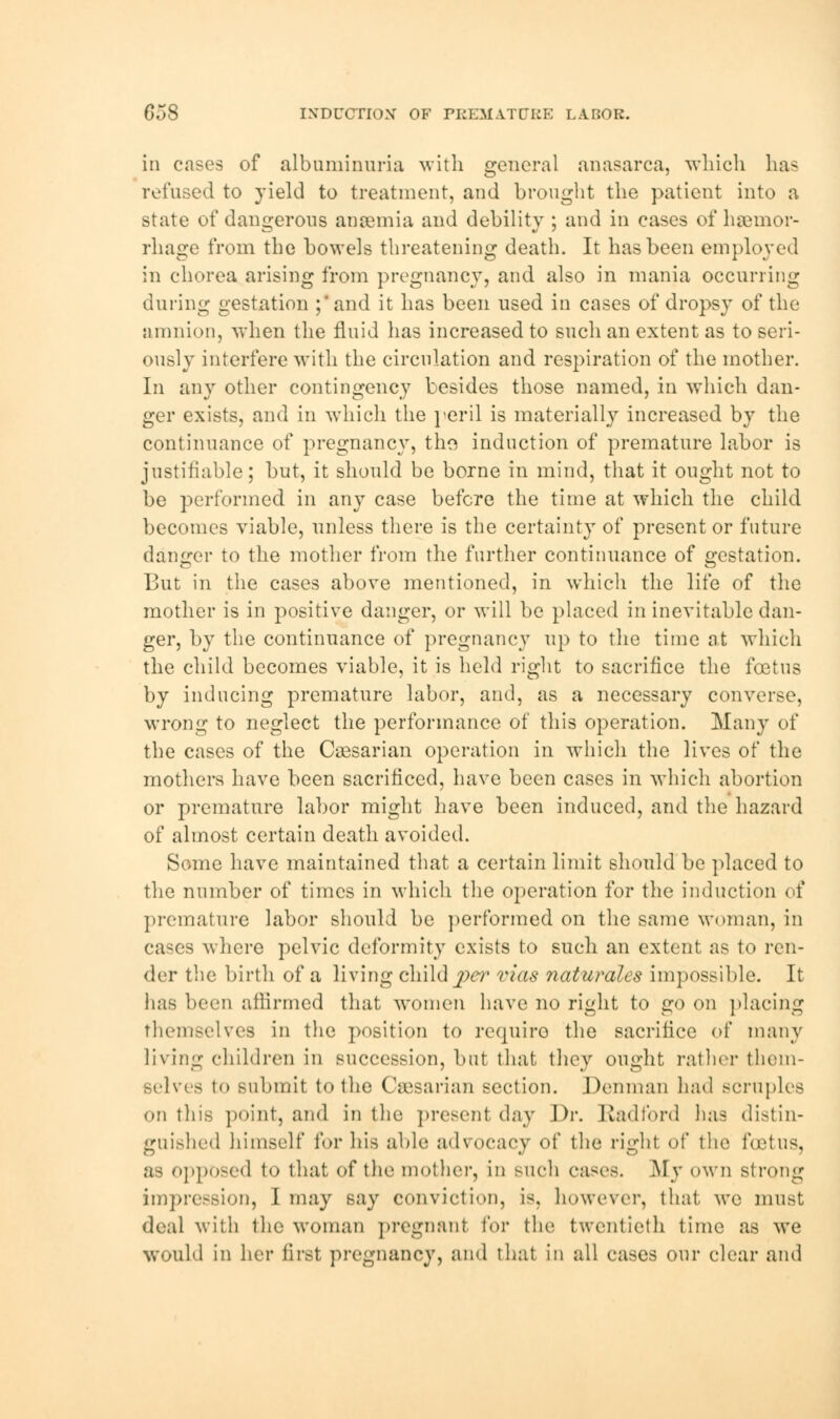 in cases of albuminuria with general anasarca, which has refused to yield to treatment, and brought the patient into a state of dangerous anaemia and debility ; and in eases of haemor- rhage from the bowels threatening death. It has been employed in chorea arising from pregnancy, and also in mania occurring during gestation ;' and it has been used in cases of dropsy of the amnion, when the fluid has increased to such an extent as to seri- ously interfere with the circulation and respiration of the mother. In any other contingency besides those named, in which dan- ger exists, and in which the peril is materially increased by the continuance of pregnancy, tho induction of premature labor is justifiable; but, it should be borne in mind, that it ought not to be performed in any case before the time at which the child becomes viable, unless there is the certainty of present or future danger to the mother from the further continuance of gestation. But in the cases above mentioned, in which the life of the mother is in positive danger, or will be placed in inevitable dan- ger, by the continuance of pregnancy up to the time at which the child becomes viable, it is held right to sacrifice the foetus by inducing premature labor, and, as a necessary converse, wrong to neglect the performance of this operation. Many of the cases of the Caesarian operation in which the lives of the mothers have been sacrificed, have been cases in which abortion or premature labor might have been induced, and the hazard of almost certain death avoided. Some have maintained that a certain limit should be placed to the number of times in which the operation for the induction of premature labor should be performed on the same woman, in cases where pelvic deformity exists to such an extent as to ren- der the birth of a living child per vias naturales impossible. It lias been affirmed that women have no right to go on placing themselves in the position to require the sacrifice of many living children in succession, but that they ought rather them- selves to submit to the Caesarian section. Denman had scruples on this point, and in the present day 1 >r. Radford lias distin- guished himself for his able advocacy of the right of the foetus, as opposed to that of the mother, in such cases. My own strong impression, I may say conviction, is. however, that we must deal with the woman pregnant for the twentieth time as we would in her first pregnancy, and that in all eases our clear and