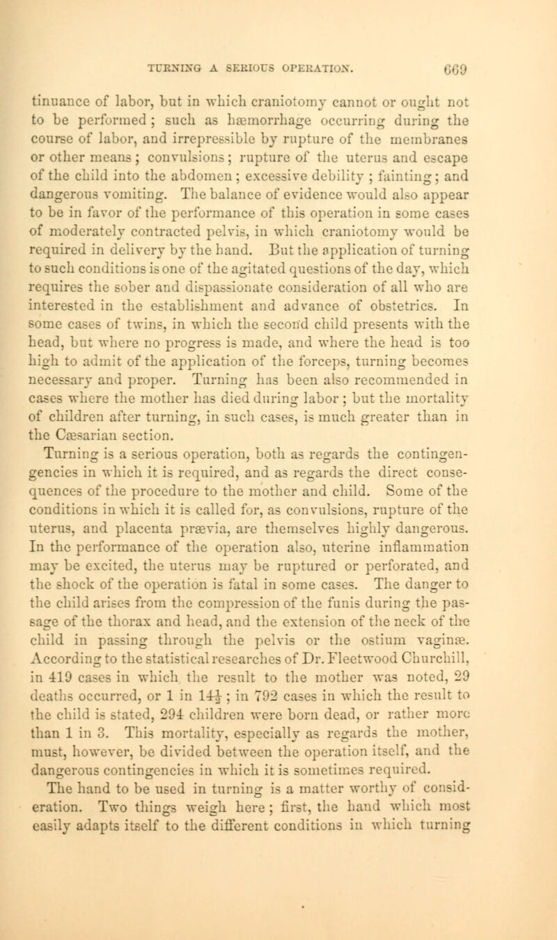 TURNING A SERIOUS OPERATION. tinuance of labor, but in which craniotomy cannot or ought not to be performed ; such as haemorrhage occurring during the course of labor, and irrepressible by rupture of the membranes or other means; convulsions; rupture of the uterus and escape of the child into the abdomen; excessive debility ; fainting; and dangerous vomiting. The balance of evidence would also appear to be in favor of the performance of this operation in some cases of moderately contracted pelvis, in which craniotomy would be required in delivery by the hand. But the Application of turning to such conditions is one of the agitated questions of the day, which requires the sober and dispassionate consideration of all who are interested in the establishment and advance of obstetrics. In some cases of twins, in which the second child presents with the head, but where no progress is made, and where the head is too high to admit of the application of the forceps, turning becomes necessary and proper. Turning has been also recommended in cases where the mother has died during labor ; but the mortality of children after turning, in such cases, is much greater than in the Caesarian section. Turning is a serious operation, both as regards the contingen- gencies in which it is required, and as regards the direct conse- quences of the procedure to the mother and child. Some of the conditions in which it is called for, as convulsions, rupture of the uterus, and placenta previa, are themselves highly dangerous. In the performance of the operation also, uterine inflammation may be excited, the uterus may be ruptured or perforated, and the shock of the operation is fatal in some cases. The danger to the child arises from the compression of the funis during the pas- sage of the thorax and head, and the extension of the neck of the child in passing through the pelvis or the ostium vaginae. According to the statistical researches of Dr. Fleetwood Churchill, in 410 cases in which the result to the mother was noted, 29 deaths occurred, or 1 in 14J ; in 792 cases in which the result to the child is stated, 29-1- children were born dead, or rather more than 1 in 3. This mortality, especially as regards the mother, must, however, be divided between the operation itself, and the dangerous contingencies in which it is sometimes required. The hand to be used in turning is a matter worthy of consid- eration. Two things weigh here ; first, the hand which most easily adapts itself to the different conditions in which turning