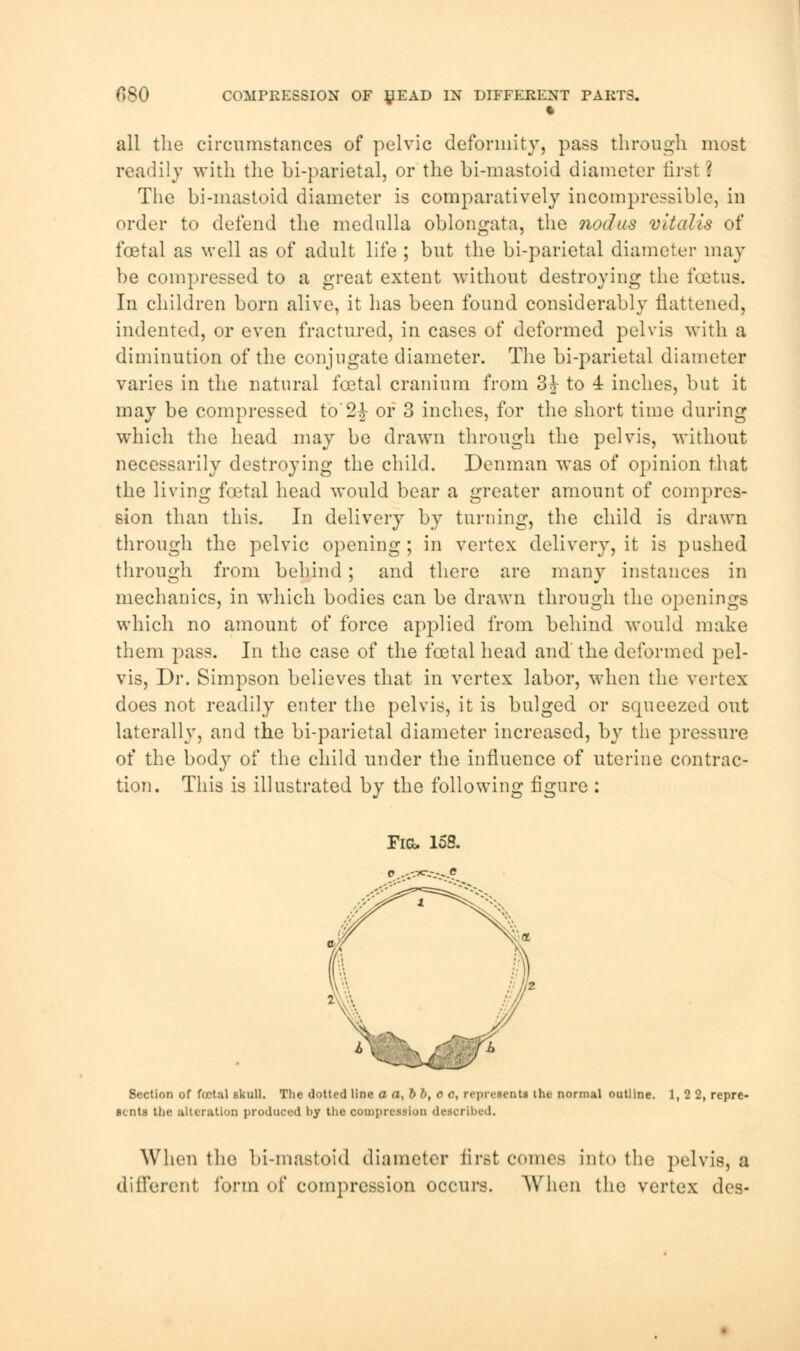 f>SO COMPRESSION OF £EAD IN DIFFERENT PARTS. c all the circumstances of pelvic deformity, pass through most readily with the bi-parietal, or the bi-mastoid diameter first? The bi-mastoid diameter is comparatively incompressible, in order to defend the medulla oblongata, the nodus vitalis of foetal as well as of adult life ; but the bi-parietal diameter may be compressed to a great extent without destroying the foetus. In children born alive, it lias been found considerably flattened, indented, or even fractured, in cases of deformed pelvis with a diminution of the conjugate diameter. The bi-parietal diameter varies in the natural foetal cranium from 3J to 4 inches, but it may be compressed fo'2£ or 3 inches, for the short time during which the head may be drawn through the pelvis, without necessarily destroying the child. Denman wTas of opinion that the living foetal head would bear a greater amount of compres- sion than this. In delivery by turning, the child is drawn through the pelvic opening ; in vertex delivery, it is pushed through from behind; and there are many instances in mechanics, in which bodies can be drawn through the openings which no amount of force applied from behind would make them pass. In the case of the foetal head and the deformed pel- vis, Dr. Simpson believes that in vertex labor, when the vertex does not readily enter the pelvis, it is bulged or squeezed out laterally, and the bi-parietal diameter increased, by the pressure of the body of the child under the influence of uterine contrac- tion. This is illustrated by the following figure : Fig> 158. Section of fcetal skull. The dotted line a a,bb, c c, represents the normal outline. 1,2 2, repre- sents the alteration produced by the oompreulon described. When the bi-mastoid diameter first comes into the pelvis, a different form of compression occurs. When the vertex dcs-