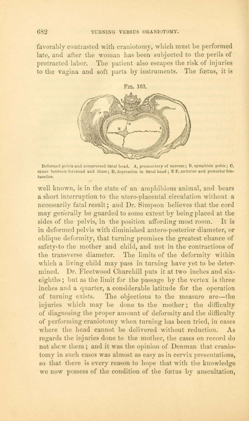 683 TURNING VERSUS ORANIOTOMT. favorably contrasted with craniotomy, which must be performed late, and after the woman has been subjected to the perils of protracted labor. The patient also escapes the risk of injuries to the vagina and soft parts by instruments. The foetus, it is Fig. 160. Deformed pelvis and compressed foetal head. A, promontory of sacrum; B, symphisis pubis; C, space between forehead and ilium; D, depression in foetal head ; E F, anterior and posterior fon- tanelles. well known, is in the state of an amphibious animal, and bears a short interruption to the utero-placental circulation without a necessarily fatal result; and Dr. Simpson believes that the cord may generally be guarded to some extent by being placed at the sides of the pelvis, in the position affording most room. It is in deformed pelvis with diminished antero-posterior diameter, or oblique deformity, that turning promises the greatest chance of safety*to the mother and child, and not in the contractions of the transverse diameter. The limits of the deformity within which a living child may pass in turning have yet to be deter- mined. Dr. Fleetwood Churchill puts it at two inches and six- eighths; but as the limit for the passage by the vertex is three inches and a quarter, a considerable latitude for the operation of turning exists. The objections to the measure are—the injuries which may be done to the mother; the difficulty of diagnosing the proper amount of deformity and the difficulty of performing craniotomy when turning has been tried, in cases where the head cannot be delivered without reduction. As regard.- the injuries done to the mother, the eases on record do not shew them; and it was the opinion of Den man that cranio- tomy in such cases was almosl as easy as in cervix presentations, so that, there is every reason to hope that with the knowledge we now possess of the condition of the foBtus by auscultation,