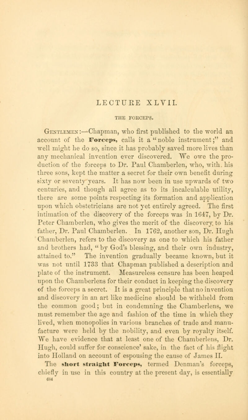 LECTURE XLVII. THE FORCEPS. Gentlemen :—Chapman, who first published to the world an account of the Forceps, calls it a noble instrument; and well might he do so, since it has probably saved more lives than any mechanical invention ever discovered. TVe owe the pro- duction of the forceps to Dr. Paul Chamberlen, who, with, his three sons, kept the matter a secret for their own benefit during sixty or seventy years. It has now been in use upwards of two centuries, and though all agree as to its incalculable utility, there are some points respecting its formation and application upon which obstetricians are not yet entirely agreed. The first intimation of the discovery of the forceps was in 1647, by Dr. Peter Chamberlen, who gives the merit of the discovery, to his father, Dr. Paul Chamberlen. In 1762, another son, Dr. Hugh Chamberlen, refers to the discovery as one to which his father and brothers had, by God's blessing, and their own industry, attained to. The invention gradually became known, but it was not until 1733 that Chapman published a description and plate of the instrument. Measureless censure has been heaped upon the Chamberlens for their conduct in keeping the discovery of the forceps a secret. It is a great principle that no invention and discovery in an art like medicine should be withheld from the common good; but in condemning the Chamberlens, we must remember the age and fashion of the time in which they lived, when monopolies in various branches of trade and manu- facture were held by the nobility, and even by royalty itself. We have evidence that at least one of the Chamberlens, Dr. Hugh, could Buffer l<»r conscience' Bake, in the fact of his flight into Holland on account of espousing the cause of dames II. The short Straight Forceps termed Donmaifs forceps, chiefly in use in this country at the present day, is essentially