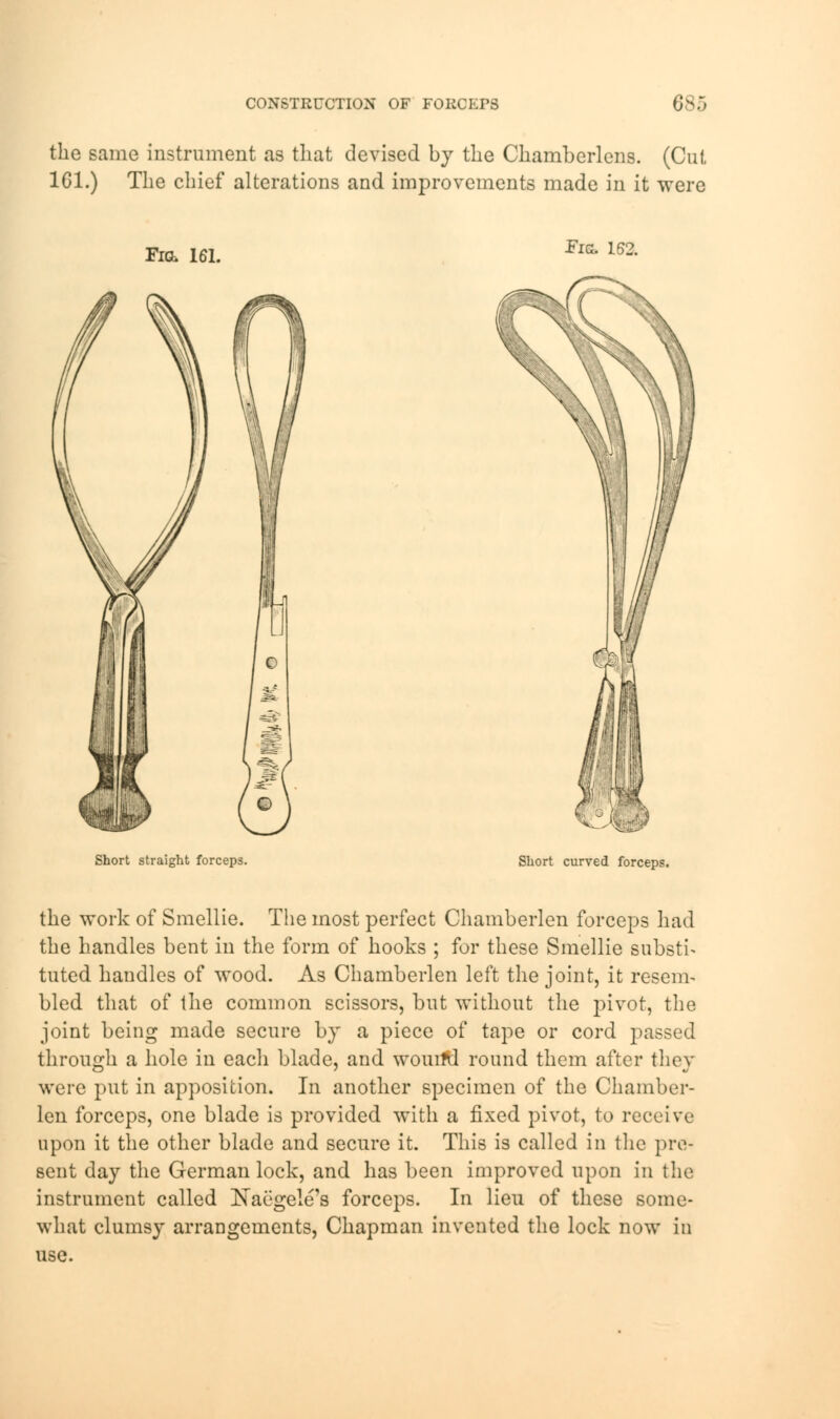 CONSTRUCTION OF FORCEPS Cs:, the same instrument as that devised by the Chamberlens. (Cut 1G1.) The chief alterations and improvements made in it were Fig, 161. Fig. 162. Short straight forceps. Short curved forceps. the work of Smellie. The most perfect Chamberlen forceps had the handles bent in the form of hooks ; for these Smellie substi- tuted handles of wood. As Chamberlen left the joint, it resem- bled that of the common scissors, but without the pivot, the joint being made secure by a piece of tape or cord passed through a hole in each blade, and wouifd round them after they were put in apposition. In another specimen of the Chamber- len forceps, one blade is provided with a fixed pivot, to receive upon it the other blade and secure it. This is called in the pre- sent day the German lock, and has been improved upon in the instrument called NaegeleTs forceps. In lieu of these some- what clumsy arrangements, Chapman invented the lock now in use.