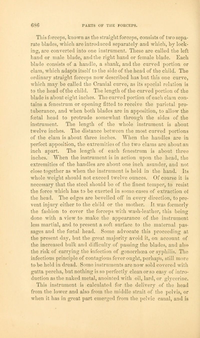 6S6 PARTS OF THE FORCEPS. This forceps, known as the straight forceps, consists of two sepa- rate blades, which are introduced separately and which, by lock- ing-, are converted into one instrument. These are called the left hand or male blade, and the right hand or female blade. Each blade consists of a handle, a shank, and the curved portion or clam, which adapts itself to the side of the head of the child. The ordinary straight forceps now described has but this one curve, which may be called the Cranial curve, as its special relation is to the head of the child. The length of the curved portion of the blade is about eight inches. The curved portion of each clam con- tains a fenestrum or opening fitted to receive the parietal pro- tuberance, and when both blades are in apposition, to allow the foetal head to protrude somewhat through the sides of the instrument. The length of the whole instrument is about twelve inches. The distance between the most curved portions of the clam is about three inches. When the handles are in perfect apposition, the extremities of the two clams are about an inch apart. The length of each fenestrum is about three inches. When the instrument is in action upon the head, the extremities of the handles are about one inch asunder, and not close together as when the instrument is held in the hand. Its whole weight should not exceed twelve ounces. Of course it is necessary that the steel should be of the finest temper, to resist the force which has to be exerted in some cases of extraction ot the head. The edges are bevelled off in every direction, to pre- vent injury either to the child or the mother. It was formerly the fashion to cover the forceps with wash-leather, this being done with a view to make the appearance of the instrument less martial, and to present a soft surface to the maternal pas- sages and the foetal head. Some advocate this proceeding at the present day, but the great majority avoid it, on account of the increased bulk and difficulty of passing the blade-, and also the risk of carrying the infection of gonorrhoea or Byphilis. The infections principle of contagious fever ought, perhaps, still more to be held in dread. Some instruments are now sold covered with gutta percha, but nothing is so perfectly clean orso easy of intro- duction as the naked metal, anointed with oil, lard, or glycerine. This instrument is calculated for the delivery of the head from the lower and also from the middle Btrail <>!' the pelvis, or when it has in great part emerged from the pelvic canal, and is