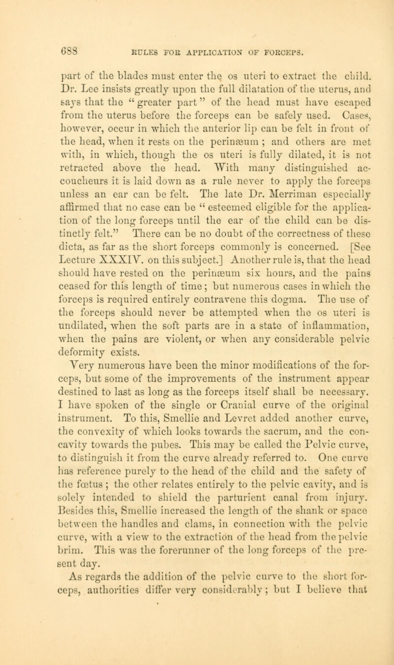 6S8 RULES FOR APPLICATION OF FORCEPS. part of the blades must enter the os uteri to extract the child. Dr. Lee insists greatly upon the full dilatation of the uterus, and says that the  greater part of the head must have escaped from the uterus before the forceps can be safely used. Cases, however, occur in which the anterior lip can be felt in front of the head, when it rests on the perinaBiim ; and others arc met with, in which, though the os uteri is fully dilated, it is not retracted above the head. With many distinguished ac- coucheurs it is laid down as a rule never to apply the forceps unless an ear can be felt. The late Dr. Merriman especially affirmed that no case can be  esteemed eligible for the applica- tion of the long forceps until the ear of the child can be dis- tinctly felt. There can be no doubt of the correctness of these dicta, as far as the short forceps commonly is concerned. [See Lecture XXXIY. on this subject.] Another rule is, that the head should have rested on the perinaBiim six hours, and the pains ceased for this length of time; but numerous cases in which the forceps is required entirely contravene this dogma. The use of the forceps should never be attempted when the os uteri is undilated, when the soft parts are in a state of inflammation, when the pains are violent, or when any considerable pelvic deformity exists. Very numerous have been the minor modifications of the for- ceps, but some of the improvements of the instrument appear destined to last as long as the forceps itself shall be necessary. I have spoken of the single or Cranial curve of the original instrument. To this, Smellie and Levret added another curve, the convexity of which looks towards the sacrum, and the con- cavity towards the pubes. This may be called the Pelvic curve, to distinguish it from the curve already referred to. One curve has reference purely to the head of the child and the safety of the foetus ; the other relates entirely to the pelvic cavity, and is solely intended to shield the parturient canal from injury. Besides this, Smellie increased the length of the shank or space between the handles and clams, in connection with the pelvic curve, with a view to the extraction of the head from the pelvic brim. This was the forerunner of the long forceps of the pre- sent day. As regards the addition of the pelvic curve to the short for-