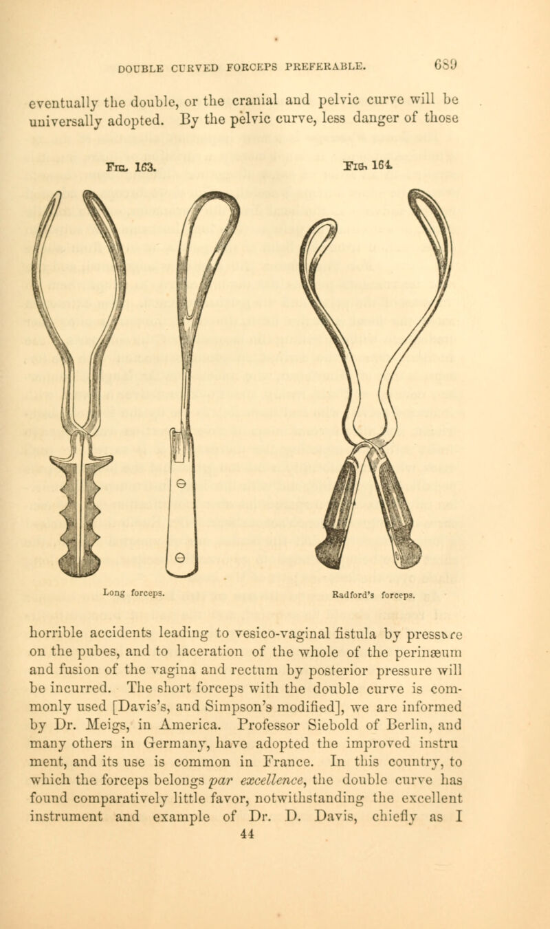 DOUBLE CURVED FORCEPS PREFERABLE. eventually the double, or the cranial and pelvic curve will be universally adopted. By the pelvic curve, less danger of those Fib, 163. Tig, 161 Long forceps. Radford's forceps. horrible accidents leading to vesico-vaginal fistula by pressure on the pubes, and to laceration of the whole of the perinseum and fusion of the vagina and rectum by posterior pressure will be incurred. The short forceps with the double curve is com- monly used [Davis's, and Simpson's modified], we are informed by Dr. Meigs, in America. Professor Siebold of Berlin, and many others in Germany, have adopted the improved instru ment, and its use is common in France. In this country, to which the forceps belongs par excellence, the double curve has found comparatively little favor, notwithstanding the excellent instrument and example of Dr. D. Davis, chiefly as I 44