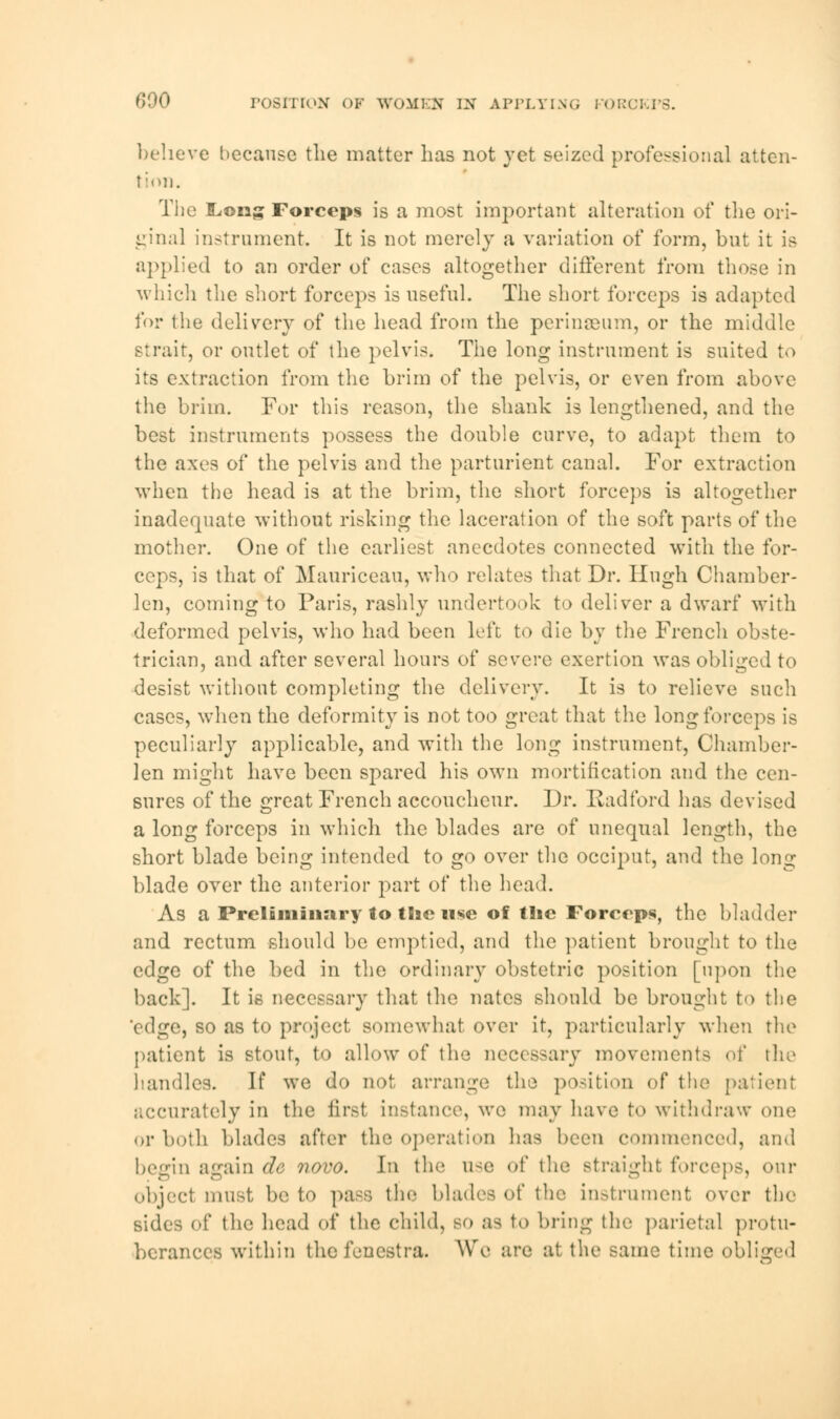 believe because the matter has not yet seized professional atten- tion. The ILong Forceps is a most important alteration of the ori- ginal instrument. It is not merely a variation of form, but it is applied to an order of cases altogether different from those in which the short forceps is useful. The short forceps is adapted for the delivery of the head from the perinseum, or the middle strait, or outlet of the pelvis. The long instrument is suited to its extraction from the brim of the pelvis, or even from above the brim. For this reason, the shank is lengthened, and the best instruments possess the double curve, to adapt them to the axes of the pelvis and the parturient canal. For extraction when the head is at the brim, the short forceps is altogether inadequate without risking the laceration of the soft parts of the mother. One of the earliest anecdotes connected with the for- ceps, is that of Mauriceau, who relates that Dr. Hugh Chamber- len, coming to Paris, rashly undertook to deliver a dwarf with deformed pelvis, who had been left to die by the French obste- trician, and after several hours of severe exertion was obliged to desist without completing the delivery. It is to relieve such cases, when the deformity is not too great that the long forceps is peculiarly applicable, and with the long instrument, Chamber- len might have been spared his own mortification and the cen- sures of the great French accoucheur. Dr. Radford has devised a long forceps in which the blades are of unequal length, the short blade being intended to go over the occiput, and the long blade over the anterior part of the head. As a Preliminary lo tSie use of the Forceps, the bladder and rectum should be emptied, and the patient brought to the edge of the bed in the ordinary obstetric position [upon the back]. It is necessary that the nates should be brought to the edge, so as to project somewhat over it, particularly when the patient is stout, to allow of the necessary movements of the handles. If we do not arrange the position of the patient accurately in the first instance, we may have to withdraw one or both blades after the operation has been commenced, and begin again dc novo. h\ the use of the straight forceps, our object must be to pass the blades of the instrument over the sides of the head of the child, so as to bring the parietal protu- berances within the fenestra. We are at the same time obliged