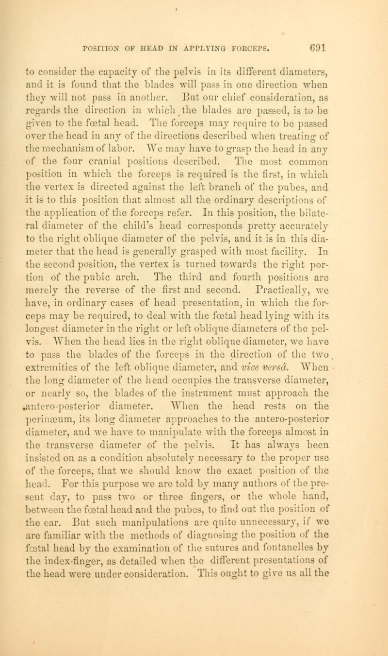to consider the capacity of the pelvis in its different diameters, and it is found that the blades will pass in one direction when they will not pass in another. Bat our chief consideration, as regards the direction in which the blades are passed, is to be given to the foetal head. The forceps may require to be passed over the head in any of the directions described when treating of the mechanism of labor. We may have to grasp the head in any of the four cranial positions described. The most common position in which the forceps is required, is the first, in which the vertex is directed against the left branch of the pubes, and it is to this position that almost all the ordinary descriptions of the application of the forceps refer. In this position, the bilate- ral diameter of the child's head corresponds pretty accurately to the right oblique diameter of the pelvis, and it is in this dia- meter that the head is generally grasped with most facility. In the second position, the vertex is turned towards the right por- tion of the pubic arch. The third and fourth positions are merely the reverse of the first and second. Practically, we have, in ordinary cases of head presentation, in which the for- ceps may be required, to deal with the foetal head lying with its longest diameter in the right or left oblique diameters of the pel- vis. When the head lies in the right oblique diameter, we have to pass the blades of the forceps in the direction of the two extremities of the left oblique diameter, and vice versa. When the long diameter of the head occupies the transverse diameter, or nearly so, the blades of the instrument must approach the .antero-posterior diameter. When the head rests on the perinaeum, its long diameter approaches to the autero-posterior diameter, and we have to manipulate with the forceps almost in the transverse diameter of the pelvis. It has always been insisted on as a condition absolutely necessary to the proper use of the forceps, that we should know the exact position of the head. For this purpose we are told by many authors of the pre- sent day, to pass two or three fingers, or the whole hand, between the foetal head and the pubes, to find out the position of the car. But such manipulations are quite unnecessary, if we are familiar with the methods of diagnosing the position of the fatal head by the examination of the sutures and fontanelles by the index-finger, as detailed when the different presentations of the head were under consideration. This ought to give us all the