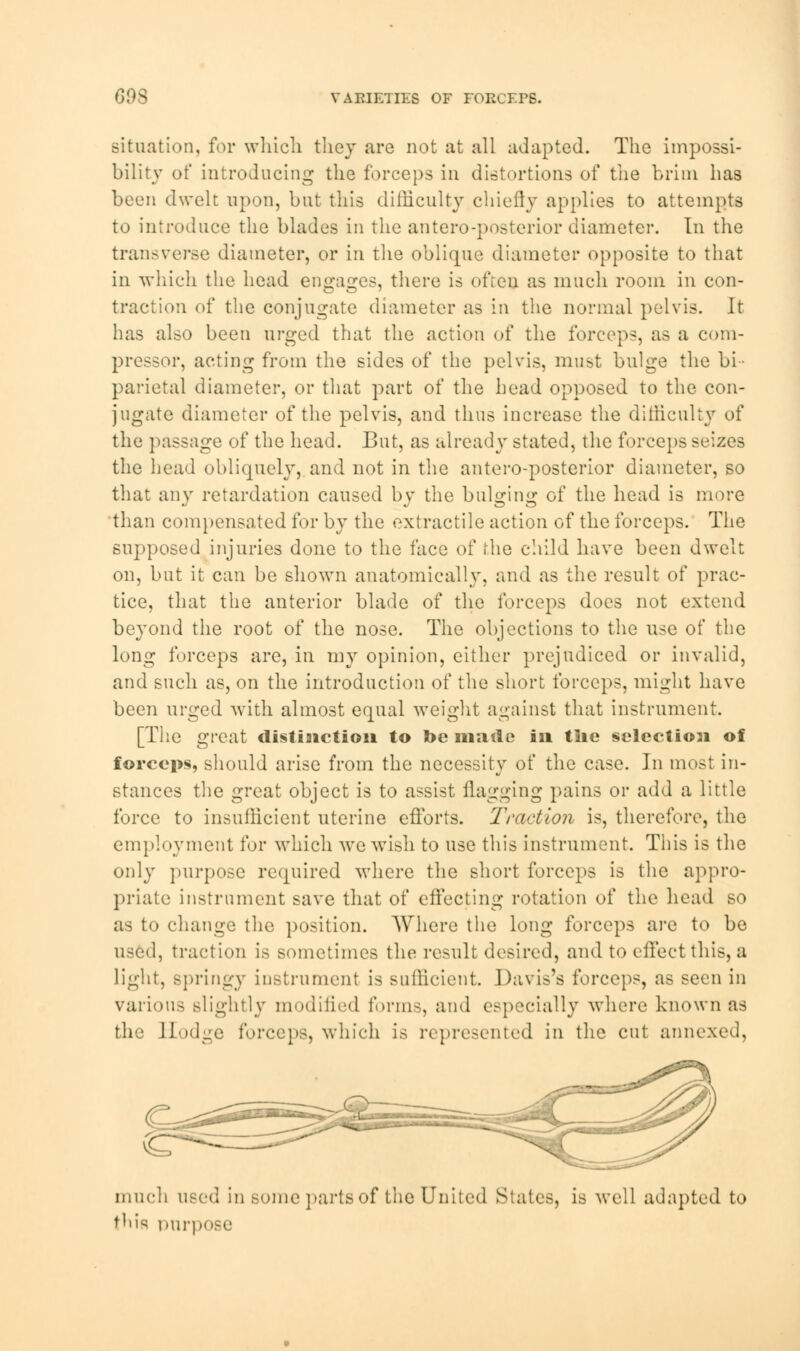 COS VABIETIES OF FORCEPS. situation, for which they are not at all adapted. The impossi- bility of introducing the forceps in distortions of the brim has been dwelt upon, but this difficulty chiefly applies to attempts to introduce the blades in the antero-posterior diameter. In the transverse diameter, or in the oblique diameter opposite to that in which the head engages, there is often as much room in con- traction of the conjugate diameter as in the normal pelvis. It has also been urged that the action of the forceps, as a com- pressor, acting from the sides of the pelvis, must bulge the bi parietal diameter, or that part of the head opposed to the con- jugate diameter of the pelvis, and thus increase the difficulty of the passage of the head. But, as already stated, the forceps seizes the head obliquely, and not in the antero-posterior diameter, so that any retardation caused bv the bul^ini!: of the head is more than compensated for by the extractile action of the forceps. The supposed injuries done to the face of the child have been dwelt on, but it can be shown anatomically, and as the result of prac- tice, that the anterior blade of the forceps does not extend beyond the root of the nose. The objections to the use of the long forceps are, in my opinion, either prejudiced or invalid, and such as, on the introduction of the short forceps, might have been urged with almost equal weight against that instrument. [The great distinction to Jt>e made in tlie selection of forceps, should arise from the necessity of the case. In most in- stances the great object is to assist flagging pains or add a little force to insufficient uterine efforts. Traction is, therefore, the employment for which we wish to use this instrument. This is the only purpose required where the short forceps is the appro- priate instrument save that of effecting rotation of the head so as to change the position. Where the long forceps are to be used, traction is sometimes the result desired, and to effect this, a light, springy instrument is sufficient Davis's forceps, as seen in various slightly modified forms, and especially where known as the Hodge forceps, which is represented in the cut annexed, much used in some parts of the United Slates, is well adapted to this purpose